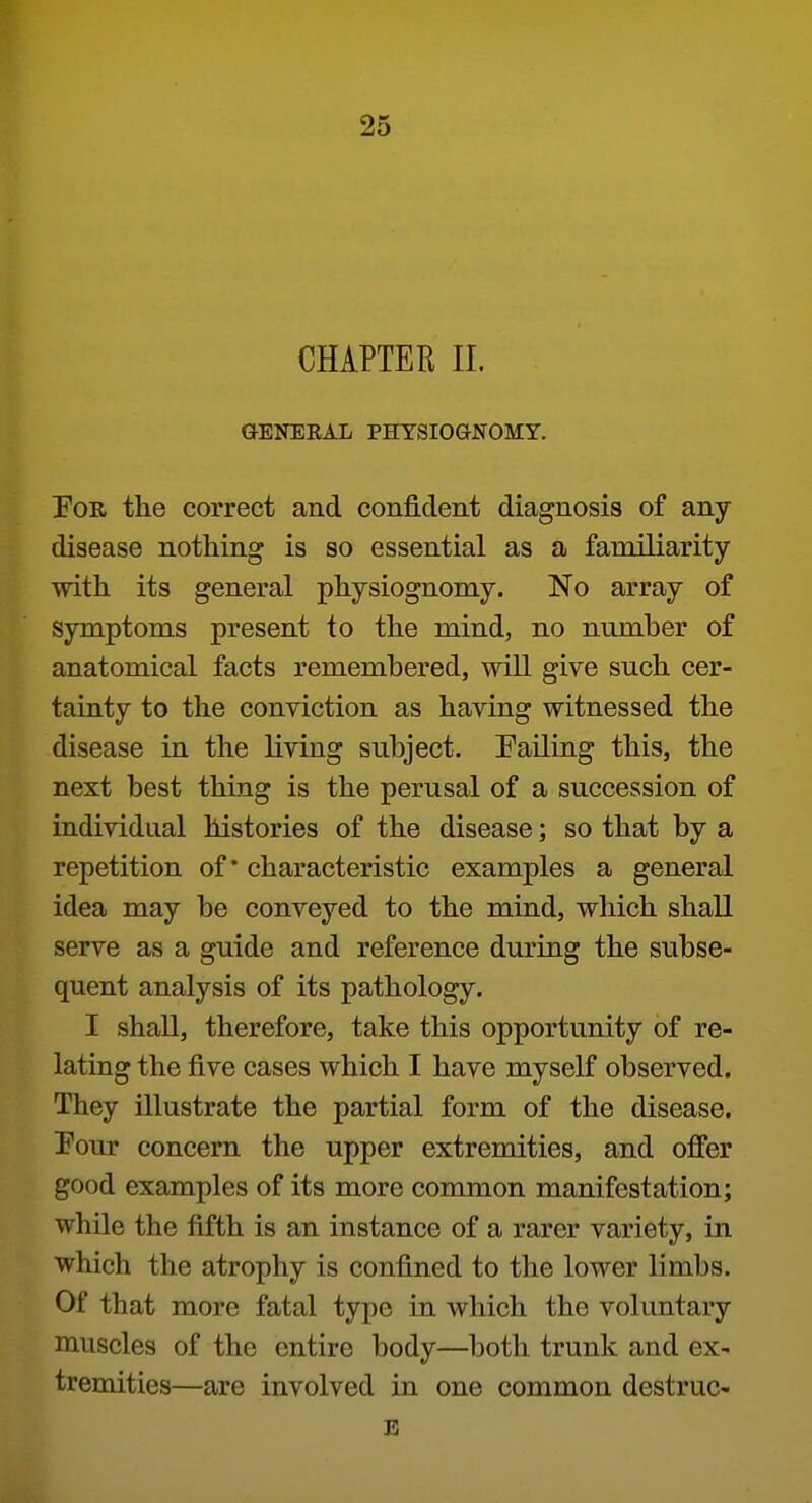 CHAPTER 11. GENERAL PHYSIOGNOMY. PoR the correct and confident diagnosis of any disease nothing is so essential as a familiarity with its general physiognomy. No array of symptoms present to the mind, no number of anatomical facts remembered, will give such cer- tainty to the conviction as having witnessed the disease in the living subject. Palling this, the next best thing is the perusal of a succession of individual histories of the disease; so that by a repetition of* characteristic examples a general idea may be conveyed to the mind, which shall serve as a guide and reference during the subse- quent analysis of its pathology. I shall, therefore, take this opportunity of re- lating the five cases which I have myself observed. They illustrate the partial form of the disease. Pour concern the upper extremities, and offer good examples of its more common manifestation; while the fifth is an instance of a rarer variety, in which the atrophy is confined to the lower limbs. Of that more fatal type in which the voluntary muscles of the entire body—both trunk and ex- tremities—are involved in one common destruc- B
