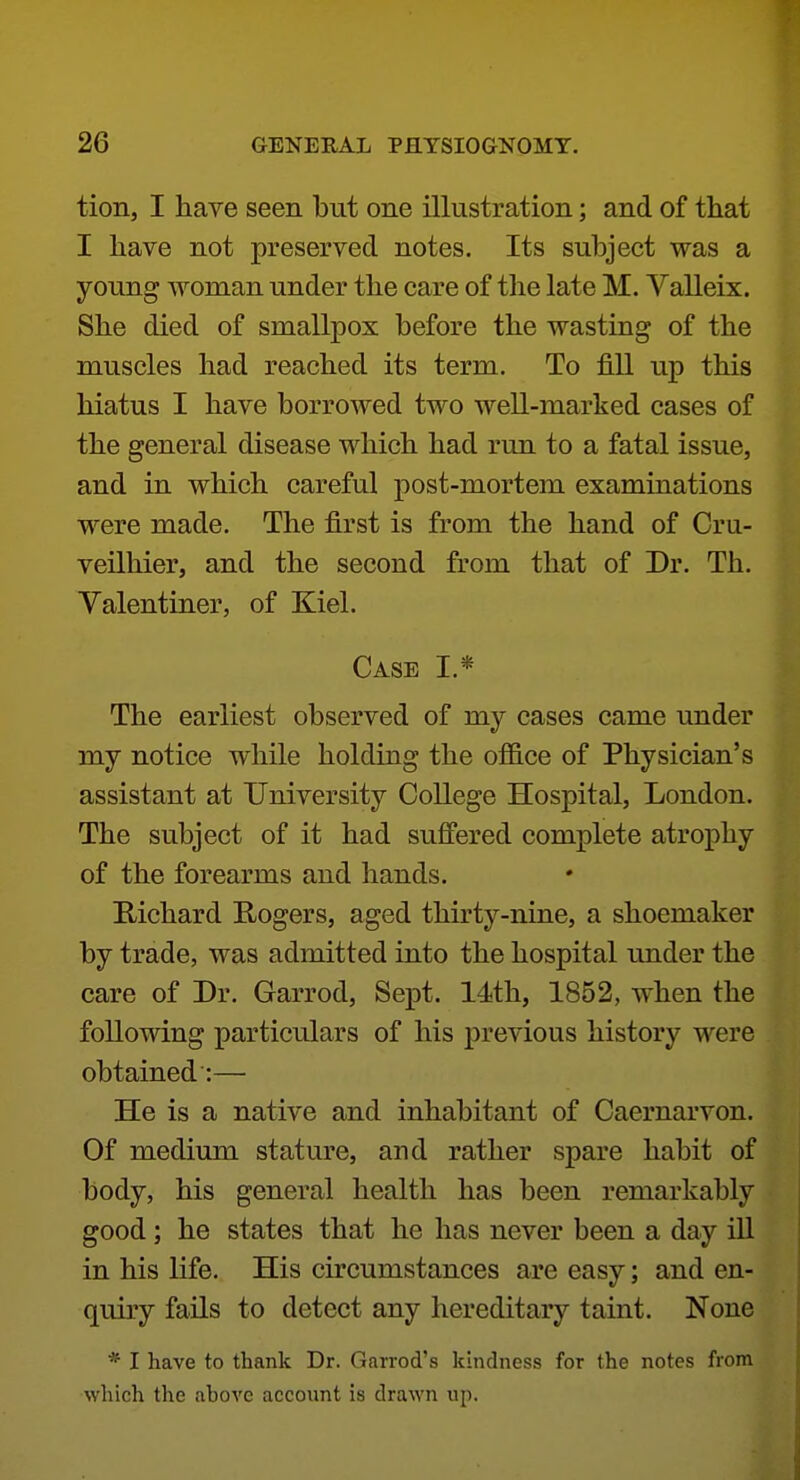 tion, I have seen but one illustration; and of that I have not preserved notes. Its subject was a young woman under the care of the late M. Valleix. She died of smallpox before the wasting of the muscles had reached its term. To fill up this hiatus I have borrowed two well-marked cases of the general disease which had run to a fatal issue, and in which careful post-mortem examinations were made. The first is from the hand of Cru- veilliier, and the second from that of Dr. Th. Valentiner, of Kiel. Case I.* The earliest observed of my cases came under my notice while holding the office of Physician's assistant at University College Hospital, London. The subject of it had suffered complete atrophy of the forearms and hands. E-ichard E-ogers, aged thirty-nine, a shoemaker by trade, was admitted into the hospital under the care of Dr. Garrod, Sept. 14th, 1852, when the following particulars of his previous history were obtained:— He is a native and inhabitant of Caernarvon. Of medium stature, and rather spare habit of body, his general health has been remarkably good; he states that he has never been a day ill in his life. His circumstances are easy; and en- quiry fails to detect any hereditary taint. None * I have to thank Dr. Garrod's kindness for the notes from which the above account is drawn up.