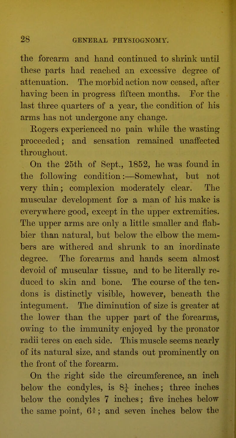 the forearm and hand continued to shrink until these parts had reached an excessive degree of attenuation. The morbid action now ceased, after having been in progress fifteen months. Eor the last three quarters of a year, the condition of his arms has not undergone any change. E-ogers experienced no pain while the wasting proceeded; and sensation remained unaffected throughout. On the 25th of Sept., 1852, he was found in the following condition:—Somewhat, but not very thin; complexion moderately clear. The muscular development for a man of his make is everywhere good, except in the upper extremities. The upper arms are only a little smaller and flab- bier than natural, but below the elbow the mem- bers are withered and shrunk to an inordinate degree. The forearms and hands seem almost devoid of muscular tissue, and to be literally re- duced to skin and bone. The course of the ten- dons is distinctly visible, however, beneath the integument. The diminution of size is greater at the lower than the upper part of the forearms, owing to the immunity enjoyed by the pronator radii teres on each side. This muscle seems nearly of its natural size, and stands out prominently on the front of the forearm. On the right side the circumference, an inch below the condyles, is 8|- inches; three inches below the condyles 7 inches; five inches below the same point, 6 2 ; and seven inches below the