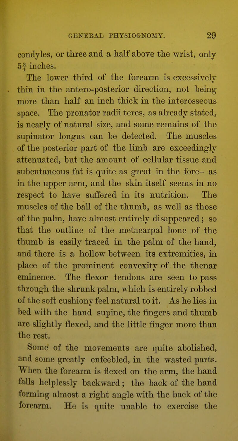 condyles, or three and a half above the wrist, only 5f inches. The lower third of the forearm is excessively thin in the antero-posterior direction, not being more than half an inch thick in the interosseous space. The pronator radii teres, as already stated, is nearly of natural size, and some remains of the supinator longus can be detected. The muscles of the posterior part of the limb are exceedingly attenuated, but the amount of cellular tissue and subcutaneous fat is quite as great in the fore- as in the upper arm, and the skin itself seems in no respect to have suffered in its nutrition. The muscles of the ball of the thumb, as well as those of the palm, have almost entirely disappeared; so that the outline of the metacarpal bone of the thumb is easily traced in the palm of the hand, and there is a hollow between its extremities, in place of the prominent convexity of the thenar eminence. The flexor tendons are seen to pass through the shrunk palm, which is entirely robbed of the soft cushiony feel natural to it. As he lies in bed with the hand supine, the fingers and thumb are slightly flexed, and the little finger more than the rest. Some of the movements are quite abolished, and some greatly enfeebled, in the wasted parts. When the forearm is flexed on the arm, the hand falls helplessly backward; the back of the hand forming almost a right angle with the back of the forearm. He is quite unable to exercise the