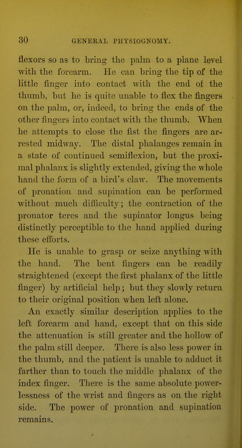 flexors SO as to bring the palm to a plane level with the forearm. He can bring the tip of the little finger into contact with the end of the thumb, but he is quite unable to flex the fingers on the palm, or, indeed, to bring the ends of the other fingers into contact with the thumb. When he attempts to close the fist the fingers are ar- rested midway. The distal phalanges remain in a state of continued semiflexion, but the proxi- mal phalanx is slightly extended, giving the whole hand the form of a bird's claw. The movements of pronation and supination can be performed without much difficulty; the contraction of the pronator teres and the supinator longus being distinctly perceptible to the hand applied during these efforts. He is unable to grasp or seize anything with the hand. The bent fingers can be readily straightened (except the first phalanx of the little finger) by artificial help; but they slowly return to their original position when left alone. An exactly similar description applies to the left forearm and hand, except that on this side the attenuation is still greater and the hollow of the palm still deeper. There is also less power in the thumb, and the patient is unable to adduct it farther than to touch the middle phalanx of the index finger. There is the same absolute power- lessness of the wrist and fingers as on the right side. The power of pronation and supination remains.