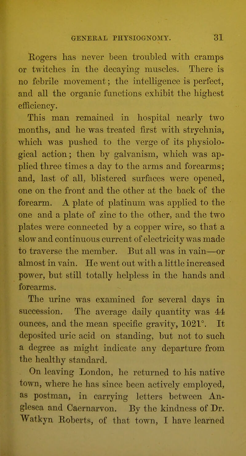 Eogers lias never been troubled with cramps or twitches in the decaying muscles. There is no febrile movement; the intelligence is perfect, and all the organic functions exhibit the highest efficiency. This man remained in hospital nearly two months, and he was treated first with strychnia, which was pushed to the verge of its physiolo- gical action; then by galvanism, which was ap- plied three times a day to the arms and forearms; and, last of all, blistered surfaces were opened, one on the front and the other at the back of the forearm. A plate of platinum was applied to the one and a plate of zinc to the other, and the two plates were connected by a copper wire, so that a slow and continuous current of electricity was made to traverse the member. But all was in vain—or almost in vain. He went out with a little increased power, but still totally helpless in the hands and forearms. The m'ine was examined for several days in succession. The average daily quantity was 44 oimces, and the mean specific gravity, 1021°. It deposited uric acid on standing, but not to such a degree as might indicate any departure from the healthy standard. On leaving London, he returned to his native town, where he has since been actively employed, as postman, in carrying letters between An- glesea and Caernarvon. By the kindness of Dr. Watkyn Roberts, of that town, I have learned