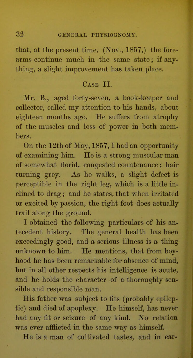 that, at the present time, (Nov., 1857,) the fore- arms continue much in the same state; if any- thing, a sh'ght improvement has taken place. Case II. Mr. B., aged forty-seven, a book-keeper and collector, called my attention to his hands, about eighteen months ago. He suffers from atrophy of the muscles and loss of power in both mem- bers. On the 12th of May, 1857,1 had an opportunity of examining him. He is a strong muscular man of somewhat florid, congested countenance; hair turning grey. As he walks, a slight defect is perceptible in the right leg, which is a little in- clined to drag; and he states, that when irritated or excited by passion, the right foot does actually trail along the ground. I obtained the following particulars of his an- tecedent history. The general health has been exceedingly good, and a serious illness is a thing unknown to him. He mentions, that from boy- hood he has been remarkable for absence of mind, but in all other respects his intelligence is acute, and he holds the character of a thoroughly sen- sible and responsible man. His father was subject to fits (probably epilep- tic) and died of apoplexy. He himself, has never had any fit or seizure of any kind. No relation was ever affiicted in the same way as himself. He is a man of cultivated tastes, and in ear-