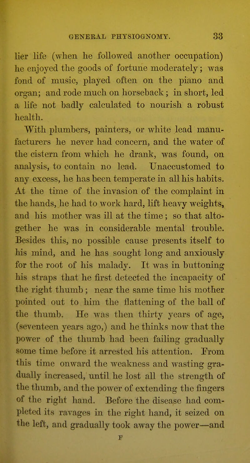 lier life (when he foUovred another occupation) he enjoyed the goods of fortune moderately; was fond of music, played often on the piano and organ; and rode much on horseback; in short, led a Hfe not badly calculated to nourish a robust health. With plumbers, painters, or white lead manu- facturers he never had concern, and the water of the cistern from which he drank, was found, on analysis, to contain no lead. Unaccustomed to any excess, he has been temperate in all his habits. At the time of the invasion of the complaint in the hands, he had to work hard, lift heavy weights, and his mother was ill at the time; so that alto- gether he was in considerable mental trouble. Besides this, no possible cause presents itself to his mind, and he has sought long and anxiously for the root of his malady. It was in buttoning his straps that he first detected the incapacity of the right thumb; near the same time his mother pointed out to him the flattening of the ball of the thumb. He was then thirty years of age, (seventeen years ago,) and he thinks now that the power of the thumb had been failing gradually some time before it arrested his attention. Prom this time onward the weakness and wasting gra- dually increased, until he lost all the strength of the thumb, and the power of extending the fingers of the right hand. Before the disease had com- pleted its ravages in the right hand, it seized on the left, and gradually took away the power—and r