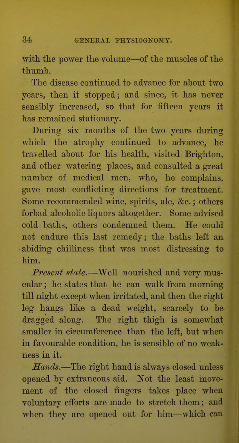 with the power the volume—of the muscles of the thumb. The disease continued to advance for about two years, then it stopped; and since, it has never sensibly increased, so that for fifteen years it has remained stationary. During six months of the two years during which the atrophy continued to advance, he travelled about for his health, visited Brighton, and other watering places, and consulted a great number of medical men, who, he complains, gave most conflicting directions for treatment. Some recommended wine, spirits, ale, &c.; others forbad alcoholic liquors altogether. Some advised cold baths, others condemned them. He could not endure this last remedy; the baths left an •abiding chilliness that was most distressing to him. JPresent state.—Well nourished and very mus- cular ; he states that he can walk from morning till night except when irritated, and then the right leg hangs like a dead weight, scarcely to be dragged along. The right thigh is somewhat smaller in circumference than the left, but when in favourable condition, he is sensible of no weak- ness in it. Sands.—The right hand is always closed unless opened by extraneous aid. Not the least move- ment of the closed fingers takes place when voluntary efforts are made to stretch them; and when they are opened out for him—Avhich can