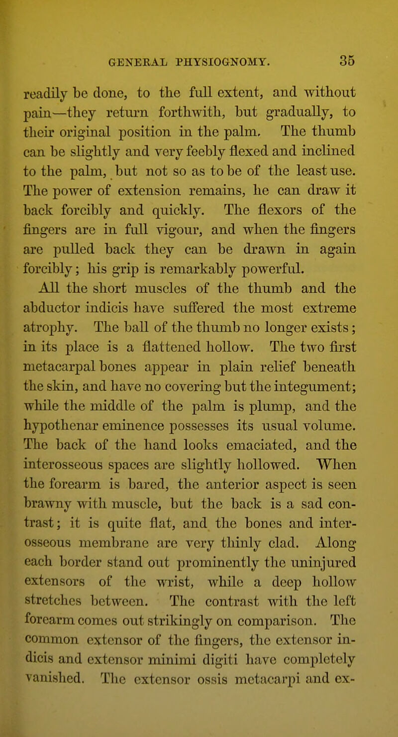 readily be done, to the full extent, and Avithout pain—they return forthwith, but gradually, to their original position in the palm. The thumb can be slightly and very feebly flexed and inclined to the palm, but not so as to be of the least use. The power of extension remains, he can draw it back forcibly and quickly. The flexors of the fingers are in full vigour, and when the fingers are pulled back they can be drawn in again forcibly; his grip is remarkably powerful. All the short muscles of the thumb and the abductor indicis have sufiered the most extreme atrophy. The ball of the thumb no longer exists; in its place is a flattened hollow. The two first metacarpal bones appear in plain relief beneath the skin, and have no covering but the integument; while the middle of the palm is plump, and the hypothenar eminence possesses its usual volume. The back of the hand looks emaciated, and the interosseous spaces are slightly hollowed. When the forearm is bared, the anterior aspect is seen brawny with muscle, but the back is a sad con- trast; it is quite flat, and the bones and inter- osseous membrane are very thinly clad. Along each border stand out prominently the uninjured extensors of the wrist, while a deep hollow stretches between. The contrast with the left forearm comes out strikingly on comparison. The common extensor of the fingers, the extensor in- dicis and extensor minimi digiti have completely vanished. The extensor ossis mctacarpi and ex-