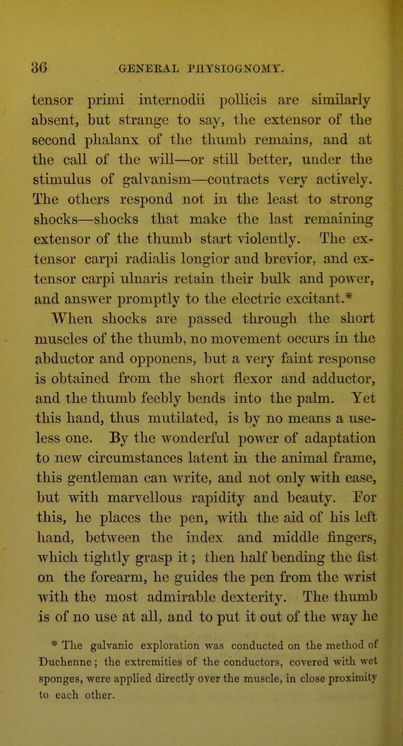 tensor primi internodii pollicis are similarly absent, but strange to say, the extensor of the second phalanx of the thumb remains, and at the call of the will—or still better, under the stimulus of galvanism—contracts very actively. The others respond not in the least to strong shocks—shocks that make the last remaining extensor of the thumb start violently. The ex- tensor carpi radialis longior and brevior, and ex- tensor carpi ulnaris retain their bulk and power, and answer promptly to the electric excitant.* When shocks are passed through the short muscles of the thumb, no movement occurs in the abductor and opponens, but a very faint response is obtained from the short flexor and adductor, and the thumb feebly bends into the palm. Yet this hand, thus mutilated, is by no means a use- less one. By the wonderful power of adaptation to new circumstances latent in the animal frame, this gentleman can write, and not only with ease, but with marvellous rapidity and beauty, For this, he places the pen, with the aid of his left hand, between the index and middle fingers, which tightly grasp it; then haK bending the fist on the forearm, he guides the pen from the wrist with the most admirable dexterity. The thumb is of no use at all, and to put it out of the way he * Tlie galvanic exploration was conducted on the method of Duchenne; the extremities of the conductors, covered with wet sponges, were applied directly over the muscle, in close proximity to each other.