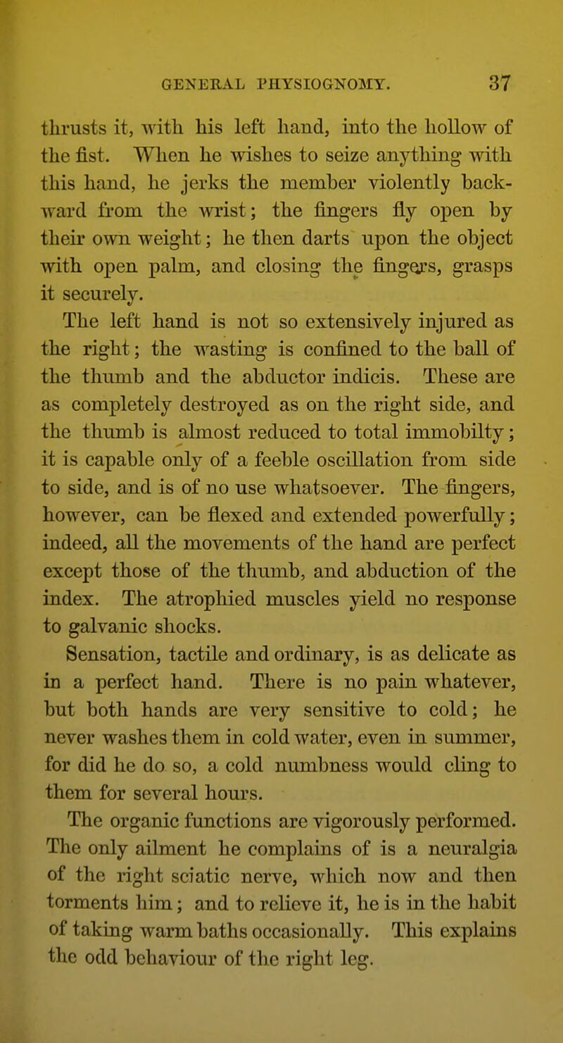 thrusts it, with his left hand, into the hollow of the fist. When he wishes to seize anything with this hand, he jerks the member violently back- ward fi'om the wrist; the fingers fly open by their own weight; he then darts npon the object with open palm, and closing the fingors, grasps it securely. The left hand is not so extensively injured as the right; the wasting is confined to the ball of the thumb and the abductor indicis. These are as completely destroyed as on the right side, and the thumb is almost reduced to total immobilty; it is capable only of a feeble oscillation from side to side, and is of no use whatsoever. The fingers, however, can be flexed and extended powerfully; indeed, all the movements of the hand are perfect except those of the thumb, and abduction of the index. The atrophied muscles yield no response to galvanic shocks. Sensation, tactile and ordinary, is as delicate as in a perfect hand. There is no pain whatever, but both hands are very sensitive to cold; he never washes them in cold water, even in summer, for did he do so, a cold numbness would cling to them for several hours. The organic functions are vigorously performed. The only ailment he complains of is a neuralgia of the right sciatic nerve, which now and then torments him; and to relieve it, he is in the habit of taking warm baths occasionally. This explains the odd behaviour of the right leg.
