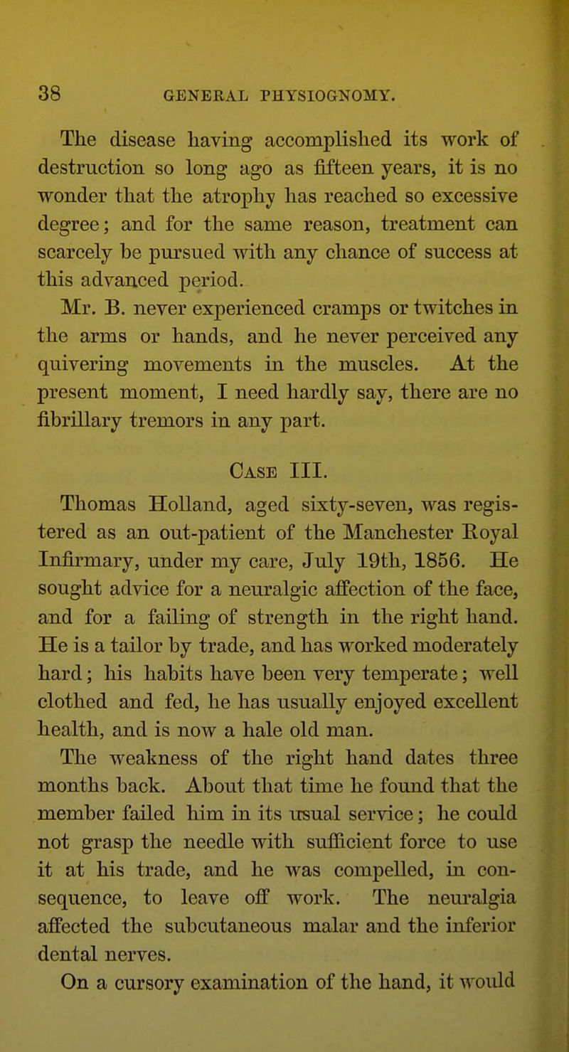 The disease liaving accomplished its work of destruction so long ago as fifteen years, it is no wonder that the atrophy has reached so excessive degree; and for the same reason, treatment can scarcely be pm'sued with any chance of success at this advanced period. Mr. B. never experienced cramps or twitches in the arms or hands, and he never perceived any quivering movements in the muscles. At the present moment, I need hardly say, there are no fibrillary tremors in any part. Case III. Thomas Holland, aged sixty-seven, was regis- tered as an out-patient of the Manchester Eoyal Infirmary, under my care, July 19th, 1856. He sought advice for a neuralgic affection of the face, and for a failing of strength in the right hand. He is a tailor by trade, and has worked moderately hard; his habits have been very temperate; well clothed and fed, he has usually enjoyed excellent health, and is now a hale old man. The weakness of the right hand dates three months back. About that time he found that the member failed him in its usual service; he could not grasp the needle with sufficient force to use it at his trade, and he was compelled, in con- sequence, to leave off work. The neuralgia affected the subcutaneous malar and the inferior dental nerves. On a cursory examination of the hand, it would