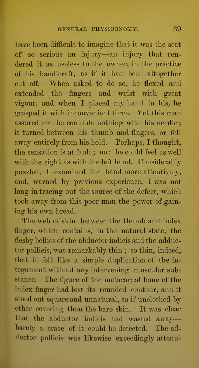 have been difficult to imagine tliat it was the seat of so serious an injury—an injury that ren- dered it as useless to the owner, in the practice of his handicraft, as if it had been altogether cut off. When asked to do so, he flexed and extended the fingers and wrist with great vigour, and when I placed my hand in his, he grasped it with inconvenient force. Yet this man assured me he could do nothing with his needle; it turned between his thumb and fingers, or fell away entirely from his hold. Perhaps, I thought, the sensation is at fault; no : he could feel as well with the right as mth the left hand. Considerably puzzled, I examined the hand more attentively, and, warned by previous experience, I was not long in tracing out the source of the defect, which took away from this poor man the power of gain- ing his own bread. The web of skin between the thumb and index finger, which contains, in the natural state, the fleshy bellies of the abductor indicis and the adduc- tor pollicis, was remarkably thin ; so thin, indeed, that it felt like a simple duplication of the in- tegument without any intervening muscular sub- stance. The figure of the metacarpal bone of the index finger had lost its rounded contour, and it stood out square and unnatural, as if unclothed by other covering than the bare skin. It was clear that the abductor indicis had wasted away— barely a trace of it could be detected. The ad- ductor pollicis was likewise exceedingly attenu-
