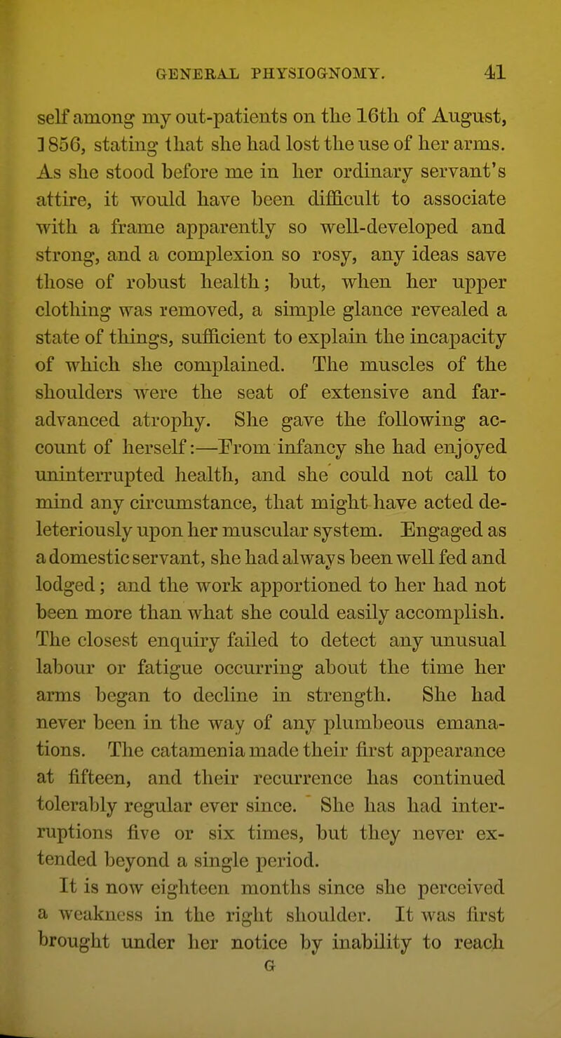 self among my out-patients on the 16tli of August, ] 856, stating that slie had lost the use of her arms. As she stood before me in her ordinary servant's attire, it would have been difficult to associate with a frame apparently so well-developed and strong, and a complexion so rosy, any ideas save those of robust health; but, when her upper clothing was removed, a simple glance revealed a state of things, sufficient to explain the incapacity of which she complained. The muscles of the shoulders were the seat of extensive and far- advanced atrophy. She gave the following ac- count of herself:—Prom infancy she had enjoyed uninterrupted health, and she could not call to mind any circumstance, that might have acted de- leteriously upon her muscular system. Engaged as a domestic servant, she had always been well fed and lodged; and the work apportioned to her had not been more than what she could easily accomplish. The closest enquiry failed to detect any unusual labour or fatigue occurring about the time her arms began to decline in strength. She had never been in the way of any plumbeous emana- tions. The catamenia made their first appearance at fifteen, and their recurrence has continued tolerably regular ever since. She has had inter- ruptions five or six times, but they never ex- tended beyond a single period. It is now eighteen months since she perceived a weakness in the right shoulder. It was first brought under her notice by inability to reach G