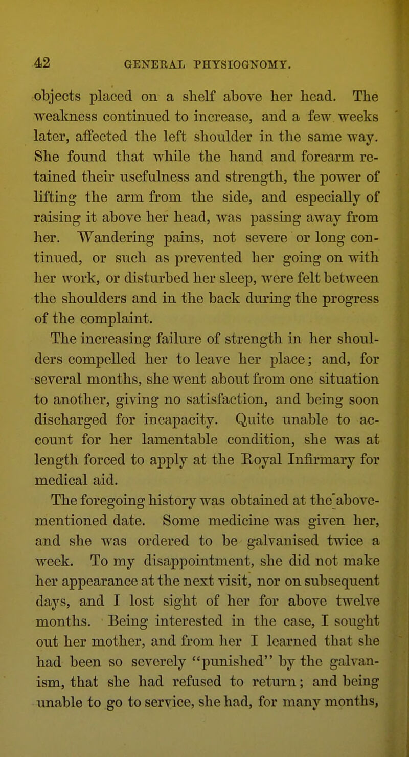 objects placed on a shelf above her head. The weakness continued to Increase, and a few weeks later, affected the left shoulder in the same way. She found that while the hand and forearm re- tained their usefulness and strength, the power of lifting the arm from the side, and especially of raising it above her head, was passing away from her. Wandering pains, not severe or long con- tinued, or such as prevented her going on with her work, or disturbed her sleep, were felt between the shoulders and in the back during the progress of the complaint. The increasing failure of strength in her shoul- ders compelled her to leave her place; and, for several months, she went about from one situation to another, giving no satisfaction, and being soon discharged for incapacity. Quite unable to ac- count for her lamentable condition, she was at length forced to apply at the E-oyal Infirmary for medical aid. The foregoing history was obtained at the above- mentioned date. Some medicine was given her, and she was ordered to be galvanised twice a week. To my disappointment, she did not make her appearance at the next visit, nor on subsequent days, and I lost sight of her for above twelve months. Being interested in the case, I sought out her mother, and from her I learned that she had been so severely punished by the galvan- ism, that she had refused to return; and being unable to go to service, she had, for many months,