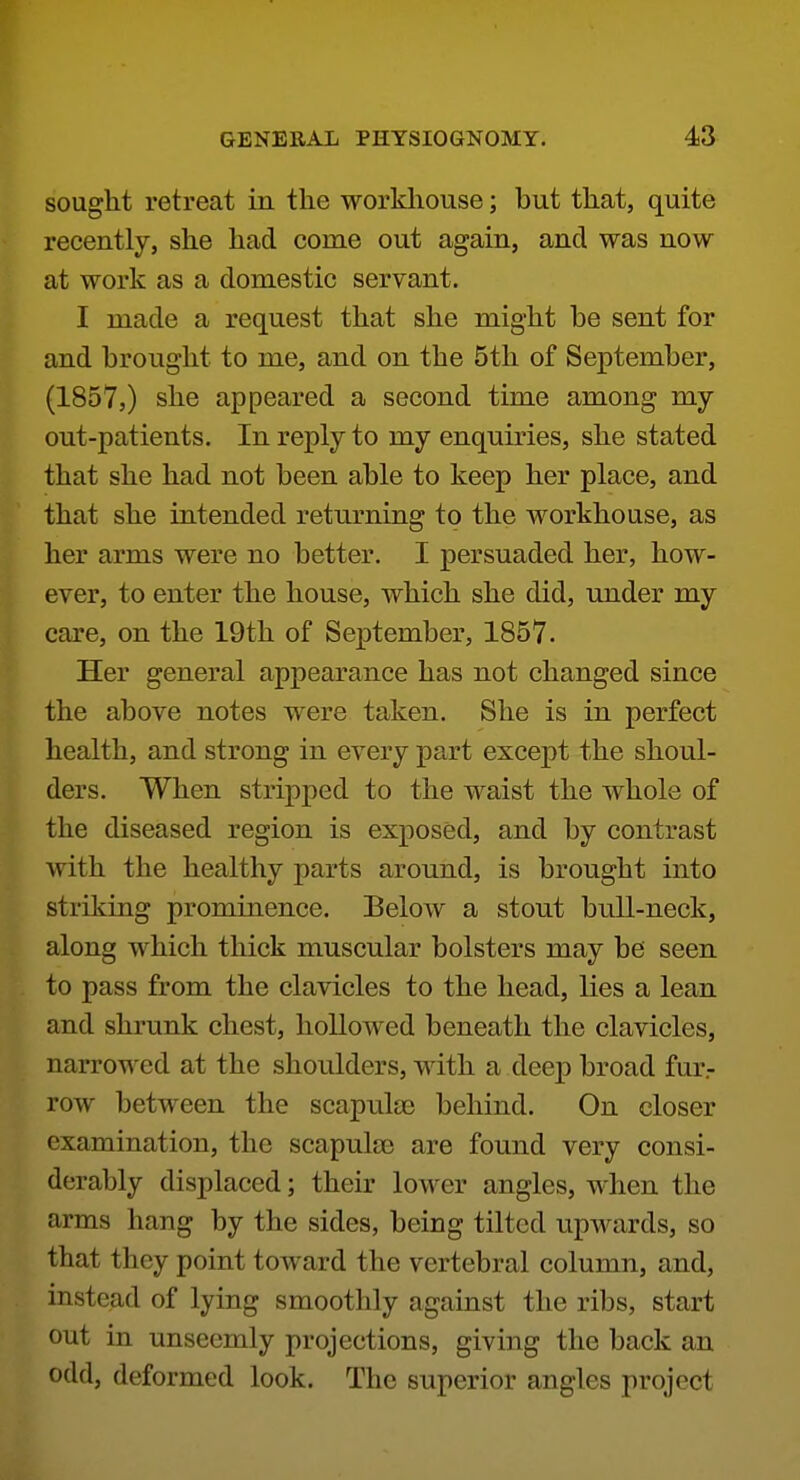 sought retreat in the workhouse; but that, quite recently, she had come out again, and was now at work as a domestic servant. I made a request that she might be sent for and brought to me, and on the 5th of September, (1857,) she appeared a second time among my out-patients. In reply to my enquiries, she stated that she had not been able to keep her place, and that she intended returning to the workhouse, as her arms were no better. I persuaded her, how- ever, to enter the house, which she did, under my care, on the 19th of September, 1857. Her general appearance has not changed since the above notes were taken. She is in perfect health, and strong in every part except the shoul- ders. When stripped to the waist the whole of the diseased region is exposed, and by contrast with the healthy parts around, is brought into striking prominence. Below a stout bull-neck, along which thick muscular bolsters may be seen to pass from the clavicles to the head, lies a lean and shrunk chest, hollowed beneath the clavicles, narrowed at the shoulders, with a deep broad fur.- row between the scapulae behind. On closer examination, the scapulae are found very consi- derably displaced; their lower angles, when the arms hang by the sides, being tilted upwards, so that they point toward the vertebral column, and, instead of lying smoothly against the ribs, start out in unseemly projections, giving the back an odd, deformed look. The superior angles project