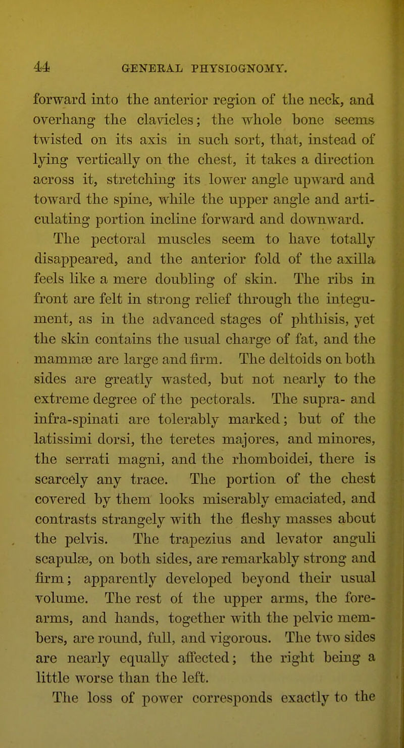 forward into the anterior region of the neck, and overhang the clavicles; the whole bone seems twisted on its axis in such sort, that, instead of lying vertically on the chest, it takes a direction across it, stretching its lower angle upward and toward the spine, while the upper angle and arti- culating portion incline forward and downward. The pectoral muscles seem to have totally disappeared, and the anterior fold of the axilla feels like a mere doubling of skin. The ribs in front are felt in strong relief through the integu- ment, as in the advanced stages of phthisis, yet the skin contains the usual charge of fat, and the mammce are large and firm. The deltoids on both sides are greatly wasted, but not nearly to the extreme degree of the pectorals. The supra- and infra-spinati are tolerably marked; but of the latissimi dorsi, the teretes majores, and minores, the serrati magni, and the rhomboidei, there is scarcely any trace. The portion of the chest covered by them looks miserably emaciated, and contrasts strangely with the fleshy masses about the pelvis. The trapezius and levator anguli scapulae, on both sides, are remarkably strong and firm; apparently developed beyond then* usual volume. The rest of the upper arms, the fore- arms, and hands, together with the pelvic mem- bers, are round, full, and vigorous. The two sides are nearly equally afiected; the right being a little worse than the left. The loss of power corresponds exactly to the