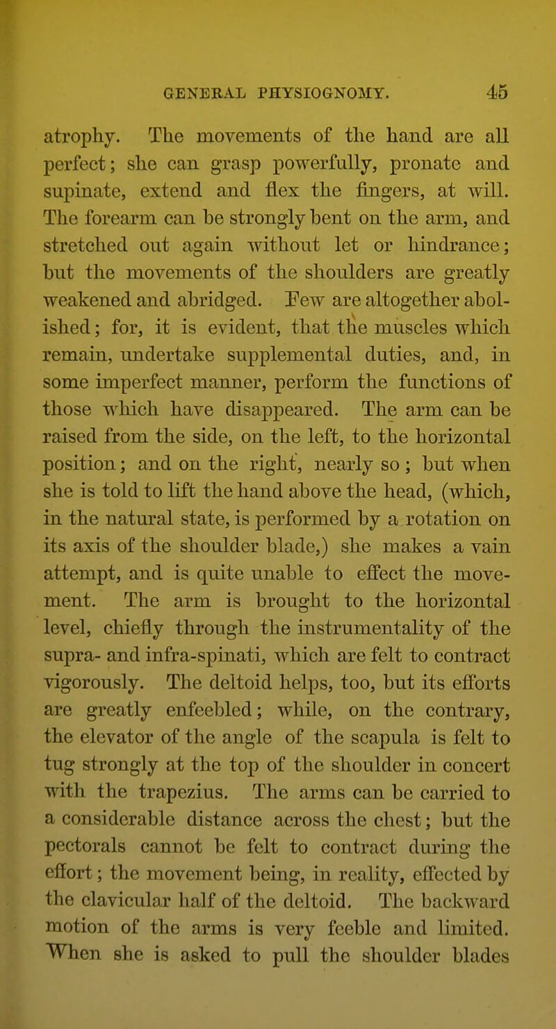 atrophy. The movements of the hand are all perfect; she can grasp powerfully, pronate and supinate, extend and flex the fingers, at will. The forearm can be strongly bent on the arm, and stretched out again without let or hindrance; but the movements of the shoulders are greatly weakened and abridged. Pew are altogether abol- ished ; for, it is evident, that the muscles which remaiQ, undertake supplemental duties, and, in some imperfect manner, perform the functions of those which have disappeared. The arm can be raised from the side, on the left, to the horizontal position; and on the right, nearly so ; but when she is told to lift the hand above the head, (which, in the natural state, is performed by a rotation on its axis of the shoulder blade,) she makes a vain attempt, and is quite unable to effect the move- ment. The arm is brought to the horizontal level, chiefly through the instrumentality of the supra- and infra-spinati, which are felt to contract vigorously. The deltoid helps, too, but its efforts are greatly enfeebled; while, on the contrary, the elevator of the angle of the scapula is felt to tug strongly at the top of the shoulder in concert with the trapezius. The arms can be carried to a considerable distance across the chest; but the pectorals cannot be felt to contract during the effort; the movement being, in reality, effected by the clavicular half of the deltoid. The backward motion of the arms is very feeble and limited. When she is asked to pull the shoulder blades