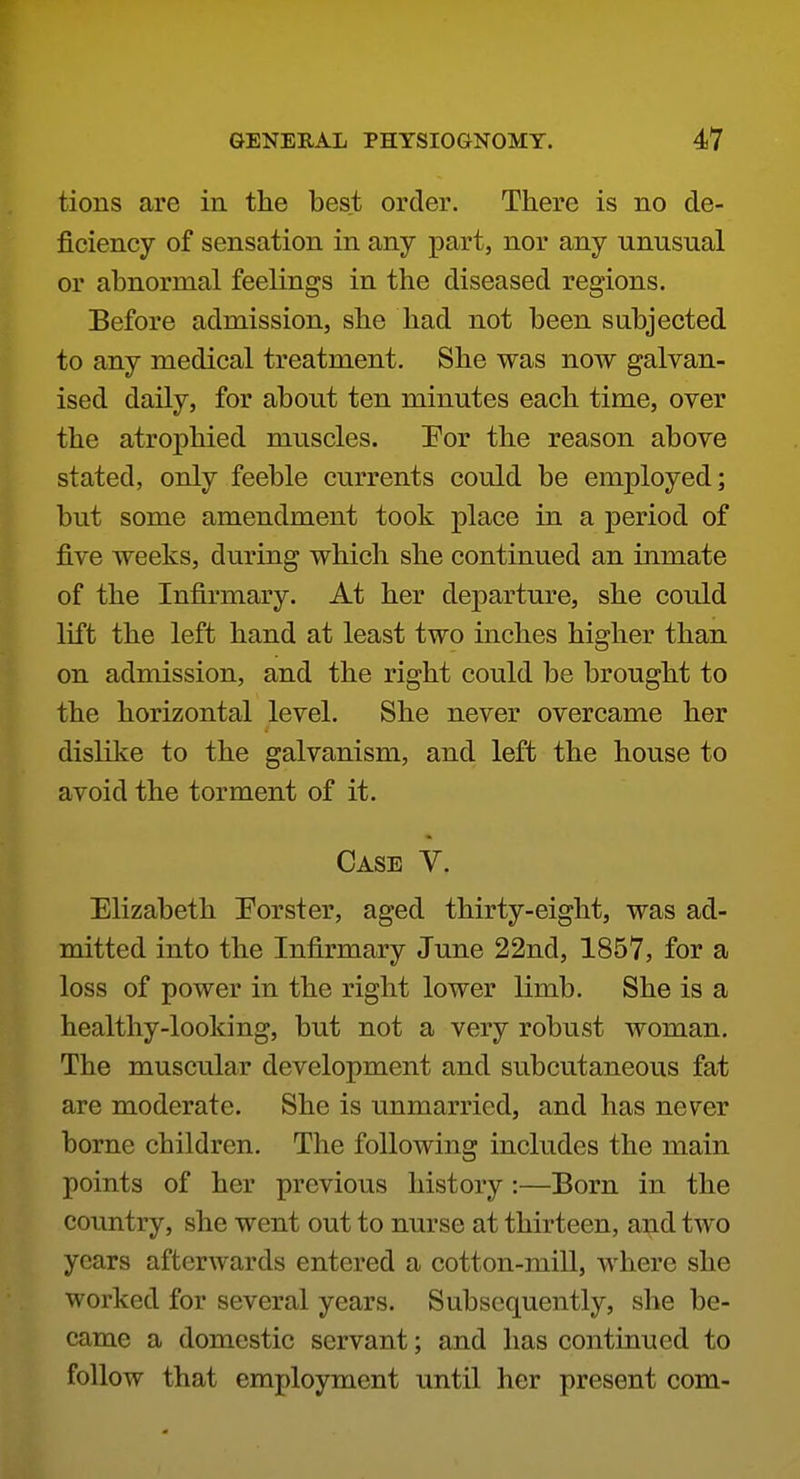 tions are in the best order. There is no de- ficiency of sensation in any part, nor any unusual or abnormal feelings in the diseased regions. Before admission, she had not been subjected to any medical treatment. She was now galvan- ised daily, for about ten minutes each time, over the atrophied muscles. Por the reason above stated, only feeble currents could be employed; but some amendment took place in a period of five weeks, during which she continued an inmate of the Infirmary. At her departure, she could lift the left hand at least two inches higher than on admission, and the right could be brought to the horizontal level. She never overcame her dislike to the galvanism, and left the house to avoid the torment of it. Case V. Elizabeth Porster, aged thirty-eight, was ad- mitted into the Infirmary June 22nd, 1857, for a loss of power in the right lower limb. She is a healthy-looking, but not a very robust woman. The muscular development and subcutaneous fat are moderate. She is unmarried, and has ne^er borne children. The following includes the main points of her previous history :—Born in the country, she went out to nurse at thirteen, and two years afterwards entered a cotton-miU, where she worked for several years. Subsequently, she be- came a domestic servant; and has continued to follow that employment until her present com-