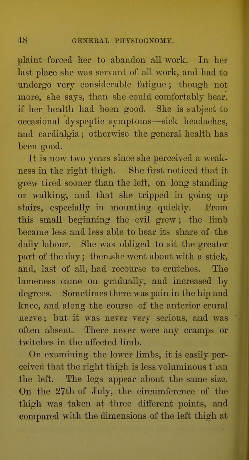 plaint forced her to abandon all work. In her last place she was servant of all work, and had to undergo very considerable fatigue; though not more, she says, than she could comfortably bear, if her health had been good. She is subject to occasional dyspeptic symptoms—sick headaches, and cardialgia; otherwise the general health has been good. It is now two years since she perceived a weak- ness in the right thigh. She first noticed that it grew tired sooner than the left, on long standing or walking, and that she tripped in going up stairs, especially in mounting quickly. Erom this small beginning the evil grew; the limb became less and less able to bear its share of the daily labour. She was obliged to sit the greater part of the day; then .she went about with a stick, and, last of all, had recourse to crutches. The lameness came on gradually, and increased by degrees. Sometimes there was pain in the hip and knee, and along the course of the anterior crm'al nerve; but it was never very serious, and was often absent. There never were any cramps or twitches in the affected limb. On examining the lower limbs, it is easily per- ceived that the right thigh is less voluminous t 'lan the left. The legs appear about the same size. On the 27th of July, the circumference of the thigh was taken at three different jJoints, and compared with the dimensions of the left thigh at