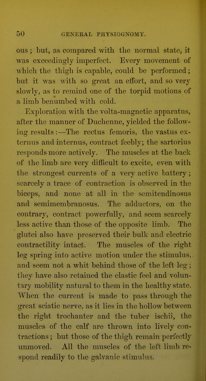ous; but, as compared with the normal state, it was exceedingly imperfect. Every movement of which the thigh is capable, could be performed; but it was with so great an effort, and so very sloAvly, as to remind one of the torpid motions of a limb benumbed with cold. Exploration with the volta-magnetic apparatus, after the manner of Duchenne, yielded the foUoAA^- ing results :—The rectus femoris, the vastus ex- ternus and internus, contract feebly; the sartorius responds more actively. The muscles at the back of the limb are very difficult to excite, even with the strongest currents of a very active battery; scarcely a trace of contraction is observed in the biceps, and none at all in the semitendinosus and semimembranosus. The adductors, on the contrary, contract poAverfuUy, and seem scarcely less active than those of the opposite limb. The glutei also have preserved their bulk and electric contractility intact. The muscles of the right leg spring into active motion under the stimulus, and seem not a whit behind those of the left leg; thev have also retained the elastic feel and volun- tary mobility natural to them in the healthy state. When the current is made to pass through the great sciatic nerve, as it lies in tlie hollow between the right trochanter and the tuber ischii, the muscles of the calf are thrown into lively con- tractions ; but those of the thigh remain perfectly unmoved. All the muscles of the left limb re- spond readily to the galvanic stimulus.