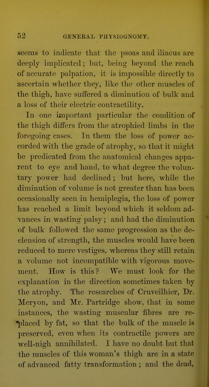 seems to indicate that the psoas and iliacus are deeply implicated; but, being beyond the reach of accurate palpation, it is impossible directly to ascertain whether they, like the other muscles of the thigh, have suffered a diminution of bulk and a loss of their electric contractility. In one important particular the condition of the thigh differs from the atrophied limbs in the foregoing cases. In them the loss of power ac- corded with the grade of atrophy, so that it might be predicated from the anatomical changes appa- rent to eye and hand, to what degree the volun- tary power had declined; but here, while the diminution of volume is not greater than has been occasionally seen in liemiplegia, the loss of power has reached a limit beyond which it seldom ad- vances in wasting palsy; and had the diminution of bulk followed the same progression as the de- clension of strength, the muscles would have been reduced to mere vestiges, whereas they still retain a volume not incompatible with vigorous move- ment. How is this ? We must look for the explanation in the direction sometimes taken by the atrophy. The researches of Cruveilliier, Dr. Meryon, and Mr. Partridge show, that in some instances, the wasting muscular fibres are re- •placed by fat, so that the bulk of the muscle is preserved, even when its contractile powers are well-nigh annihilated. I have no doubt but that the muscles of this woman's thigh are in a state of advanced fatty transformation ; and the dead.