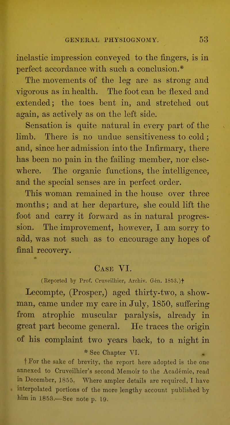 inelastic impression conveyed to the fingers, is in perfect accordance with such a conclusion.* The movements of the leg are as strong and vigorous as in health. The foot can be flexed and extended; the toes bent in, and stretched out again, as actively as on the left side. Sensation is quite natural in every part of the limb. There is no undue sensitiveness to cold ; and, since her admission into the Infirmary, there has been no pain in the failing member, nor else- where. The organic functions, the intelligence, and the special senses are in perfect order. This woman remained in the house over three months; and at her departure, she could lift the foot and carry it forward as in natural progres- sion. The improvement, however, I am sorry to add, was not such as to encourage any hopes of final recovery. Case VI. (Reported by Prof. Cruveilhier, Archiv. Gen. 1863.)f Lecompte, (Prosper,) aged thirty-two, a show- man, came under my care in July, 1850, suffering from atrophic muscular paralysis, already in great part become general. He traces the origin of his complaint two years back, to a night in * See Chapter VI. fFor the sake of brevity, the report here adopted is the one annexed to Cruveilhier's second Memoir to the Academie, read in December, 1855. Where ampler details are required, I have interpolated portions of the more lengthy account published by him in 1853.—See note p. If).