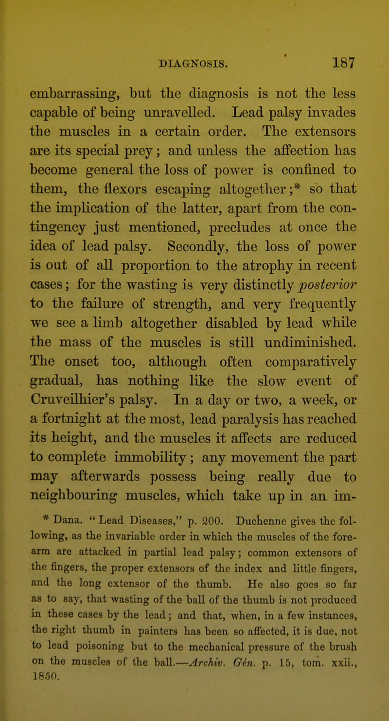 embarrassing, but the diagnosis is not the less capable of being unravelled. Lead palsy invades the muscles in a certain order. The extensors are its special prey; and unless the affection has become general the loss of power is confined to them, the flexors escaping altogether ;* so that the implication of the latter, apart from the con- tingency just mentioned, precludes at once the idea of lead palsy. Secondly, the loss of power is out of all proportion to the atrophy in recent cases; for the wasting is very distinctly posterior to the failure of strength, and very frequently we see a limb altogether disabled by lead while the mass of the muscles is still undiminished. The onset too, although often comparatively gradual, has nothing like the slow event of Cruveilhier's palsy. In a day or two, a week, or a fortnight at the most, lead paralysis has reached its height, and the muscles it affects are reduced to complete immobility; any movement the part may afterwards possess being really due to neighbouring muscles, which take up in an im- * Dana.  Lead Diseases, p. 200. Duchenne gives the fol- lowing, as the invariable order in which the muscles of the fore- arm are attacked in partial lead palsy; common extensors of the fingers, the proper extensors of the index and little fingers, and the long extensor of the thumb. He also goes so far as to say, that wasting of the ball of the thumb is not produced in these cases by the lead; and that, when, in a few instances, the right thumb in painters has been so aSectcd, it is due, not to lead poisoning but to the mechanical pressure of the brush on the muscles of the ball.—Archiv. Gin. p. 15, tom. xxii., 1850.