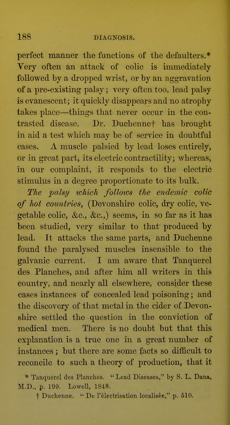 perfect manner the functions of the defaulters.* Very often an attack of colic is immediately followed by a dropped wrist, or by an aggravation of a pre-existing palsy; very often too, lead palsy is evanescent; it quicldy disappears and no atrophy takes place—things that never occur in the con- trasted disease. Dr. Duchennef has brought in aid a test which may be of service in doubtful cases. A muscle palsied by lead loses entirely, or in great part, its electric contractility; whereas, in our complaint, it responds to the electric stimulus in a degree proportionate to its bulk. The palsy which follows the endemic colic of hot countries^ (Devonshire colic, dry colic, ve- getable colic, &c., &c.,) seems, in so far as it has been studied, very similar to that produced by lead. It attacks the same parts, and Duchenne found the paralysed muscles insensible to the galvanic cmTent. I am aware that Tanquerel des Planches, and after him all writers in this country, and nearly all elsewhere, consider these cases instances of concealed lead poisoning; and the discovery of that metal in the cider of Devon- shire settled the question in the conviction of medical men. There is no doubt but that this explanation is a true one in a great number of instances; but there are some facts so difficult to reconcile to such a theory of production, that it * Tanquerel des Planches. *' Lead Diseases, by S. L. Dana, M.D., p. 199. Lowell, 1848. f Duchenne.  De 1'electrisation localisee, p. 510.