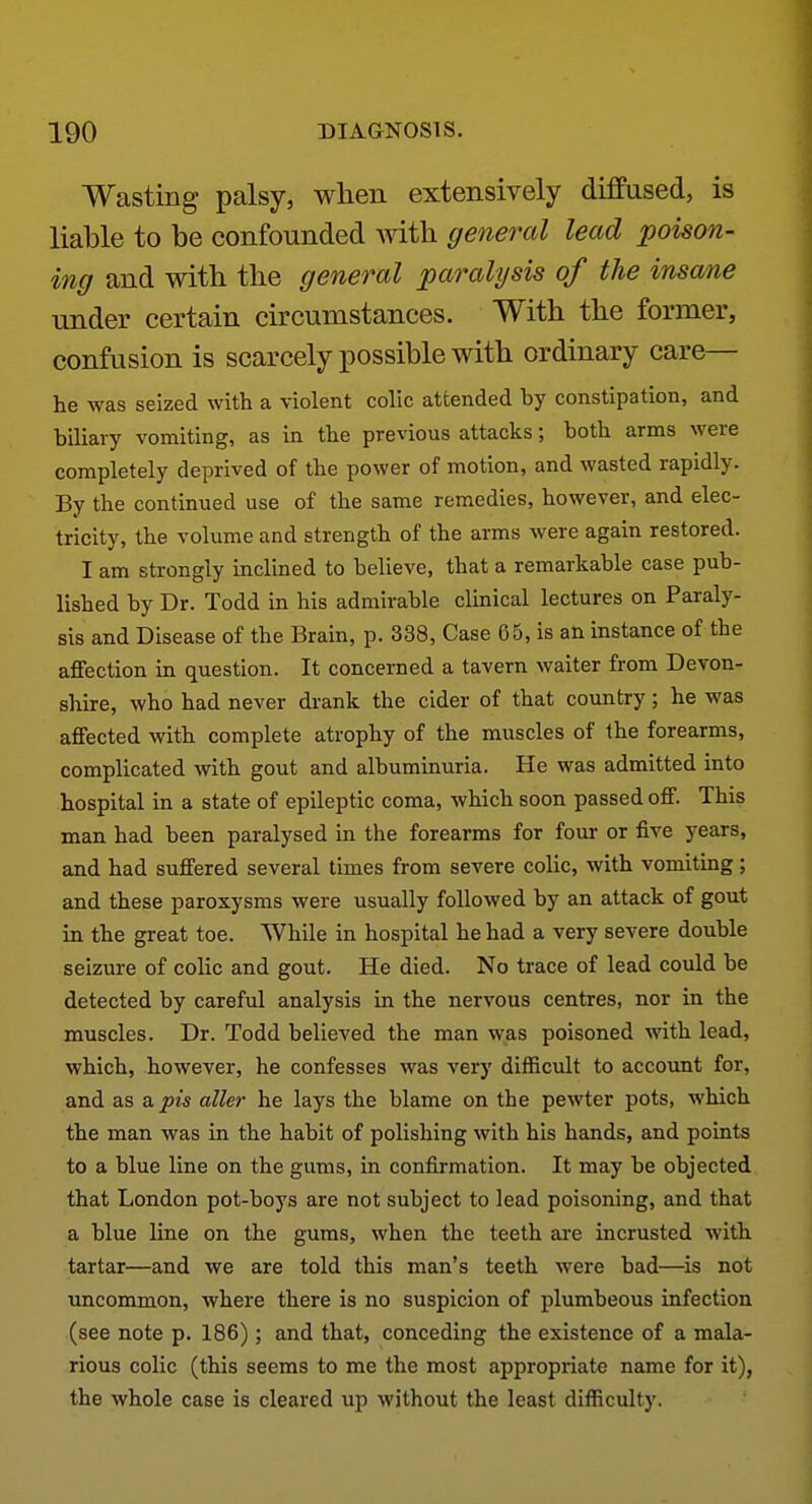 Wasting palsy, when extensively diffused, is liable to be confounded with general lead poison- ing and with the general paralysis of the insane imder certain circumstances. With the former, confusion is scarcely possible with ordinary care- he was seized with a violent colic attended by constipation, and biliary vomiting, as in the previous attacks; both arms were completely deprived of the power of motion, and wasted rapidly. By the continued use of the same remedies, however, and elec- tricity, the volume and strength of the arms were again restored. I am strongly inclined to believe, that a remarkable case pub- lished by Dr. Todd in his admirable clinical lectures on Paraly- sis and Disease of the Brain, p. 338, Case 65, is an instance of the affection in question. It concerned a tavern waiter from Devon- shire, who had never drank the cider of that country; he was affected with complete atrophy of the muscles of the forearms, complicated with gout and albuminuria. He was admitted into hospital in a state of epileptic coma, which soon passed off. This man had been paralysed in the forearms for four or five years, and had suffered several times from severe colic, with vomiting; and these paroxysms were usually followed by an attack of gout in the great toe. While in hospital he had a very severe double seizure of colic and gout. He died. No trace of lead could be detected by careful analysis in the nervous centres, nor in the muscles. Dr. Todd believed the man was poisoned with lead, which, however, he confesses was very difficult to account for, and as s. pis aller he lays the blame on the pewter pots, which the man was in the habit of polishing with his hands, and points to a blue line on the gums, in confirmation. It may be objected that London pot-boys are not subject to lead poisoning, and that a blue line on the gums, when the teeth Eire incrusted with tartar—and we are told this man's teeth were bad—^is not uncommon, where there is no suspicion of plumbeous infection (see note p. 186); and that, conceding the existence of a mala- rious colic (this seems to me the most appropriate name for it), the whole case is cleared up without the least difficulty.