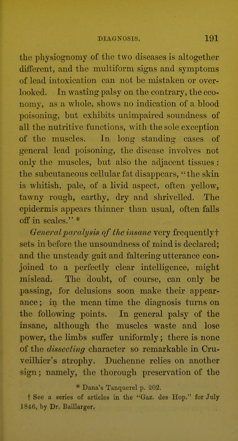 the physiognomy of the two diseases is altogether different, and the multiform signs and symptoms of lead intoxication can not be mistaken or over- looked. In wasting palsy on the contrary, the eco- nomy, as a whole, shows no indication of a blood poisoning, but exhibits unimpaired soundness of all the nutritive functions, wdth the sole exception of the muscles. In long standing cases of general lead poisoning, the disease involves not only the muscles, but also the adjacent tissues : the subcutaneous cellular fat disappears, the skin is whitish, pale, of a livid aspect, often yellow, tawny rough, earthy, dry and shrivelled. The epidermis appears thinner than usual, often falls off in scales. * General paralysis of the insane very frequently f sets in before the unsoundness of mind is declared; and the unsteady gait and faltering utterance con- joined to a perfectly clear intelligence, might mislead. The doubt, of course, can only be passing, for delusions soon make their appear- ance ; in the mean time the diagnosis turns on the following points. In general palsy of the insane, although the muscles waste and lose power, the limbs suffer uniformly; there is none of the dissecting character so remarkable in Cru- veilhier's atrophy. Duchenne relies on another sign; namely, the thorough preservation of the * Dana's Tanquerel p. 202. t See a series of articles in the Gaz. des Hop. for July 1846, by Dr. Baillarger.