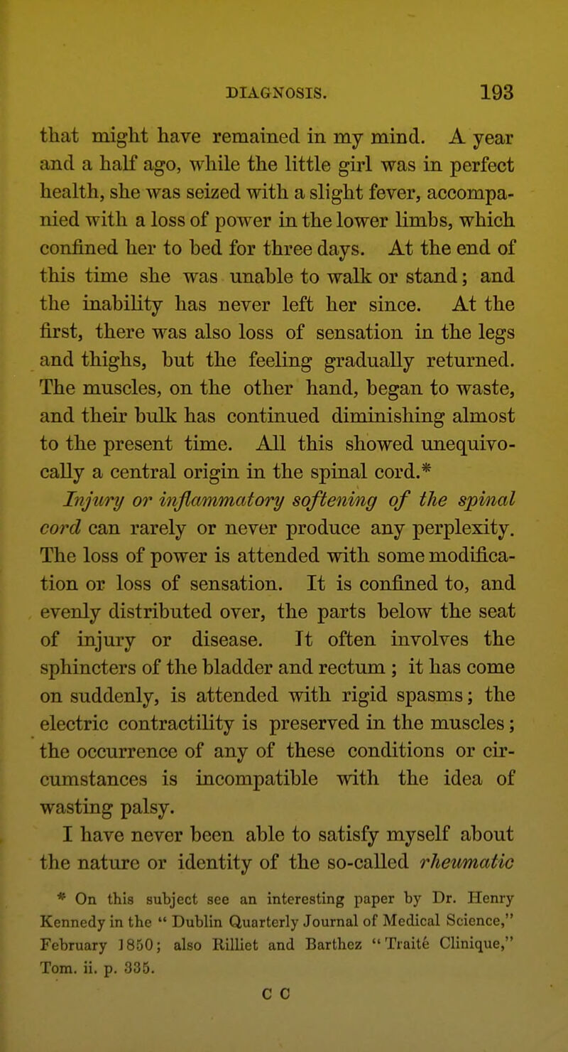 that might have remained in my mind. A year and a half ago, while the little girl was in perfect health, she was seized with a slight fever, accompa- nied with a loss of power in the lower limbs, which confined her to bed for three days. At the end of this time she was unable to walk or stand; and the inability has never left her since. At the first, there was also loss of sensation in the legs and thighs, but the feeling gradually returned. The muscles, on the other hand, began to waste, and their bulk has continued diminishing almost to the present time. All this showed unequivo- cally a central origin in the spinal cord.* Injury or inflammatory softening of the spinal cord can rarely or never produce any perplexity. The loss of power is attended with some modifica- tion or loss of sensation. It is confined to, and evenly distributed over, the parts below the seat of injury or disease. It often involves the sphincters of the bladder and rectum ; it has come on suddenly, is attended with rigid spasms; the electric contractility is preserved in the muscles; the occurrence of any of these conditions or cir- cumstances is incompatible with the idea of wasting palsy. I have never been able to satisfy myself about the nature or identity of the so-called rheumatic * On this subject see an interesting paper by Dr. Henry Kennedy in the  Dublin Quarterly Journal of Medical Science, February 1850; also Rilliet and Barthez  Traite Clinique, Tom. ii. p. 335. C C