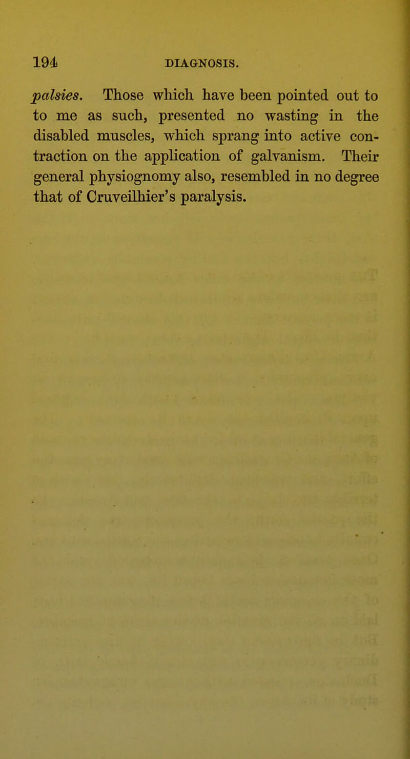 palsies. Those which have been pointed out to to me as such, presented no wasting in the disabled muscles, which sprang into active con- traction on the application of galvanism. Their general physiognomy also, resembled in no degree that of Oruveilhier's paralysis.