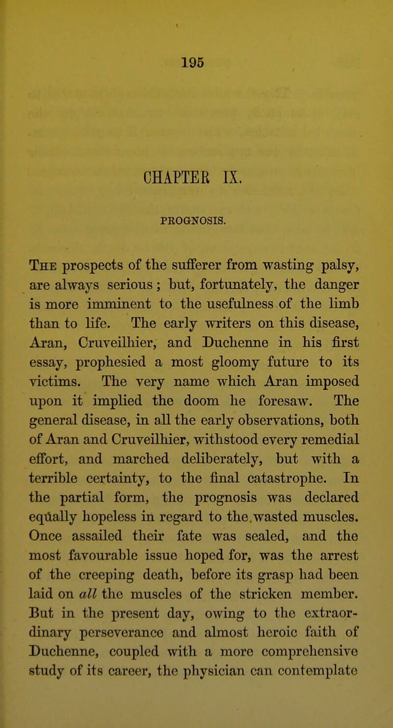 CHAPTER IX. PEOGNOSIS. The prospects of the sufferer from wasting palsy, are always serious; but, fortunately, the danger is more imminent to the usefulness of the limb than to life. The early writers on this disease, Aran, Cruveilhier, and Duchenne in his first essay, prophesied a most gloomy future to its victims. The very name which Aran imposed upon it implied the doom he foresaw. The general disease, in a.ll the early observations, both of Aran and Cruveilhier, withstood every remedial effort, and marched deliberately, but with a terrible certainty, to the final catastrophe. In the partial form, the prognosis was declared eqilally hopeless in regard to the.wasted muscles. Once assailed their fate was sealed, and the most favourable issue hoped for, was the arrest of the creeping death, before its grasp had been laid on all the muscles of the stricken member. But in the present day, owing to the extraor- dinary perseverance and almost heroic faith of Duchenne, coupled with a more comprehensive study of its career, the physician can contemplate
