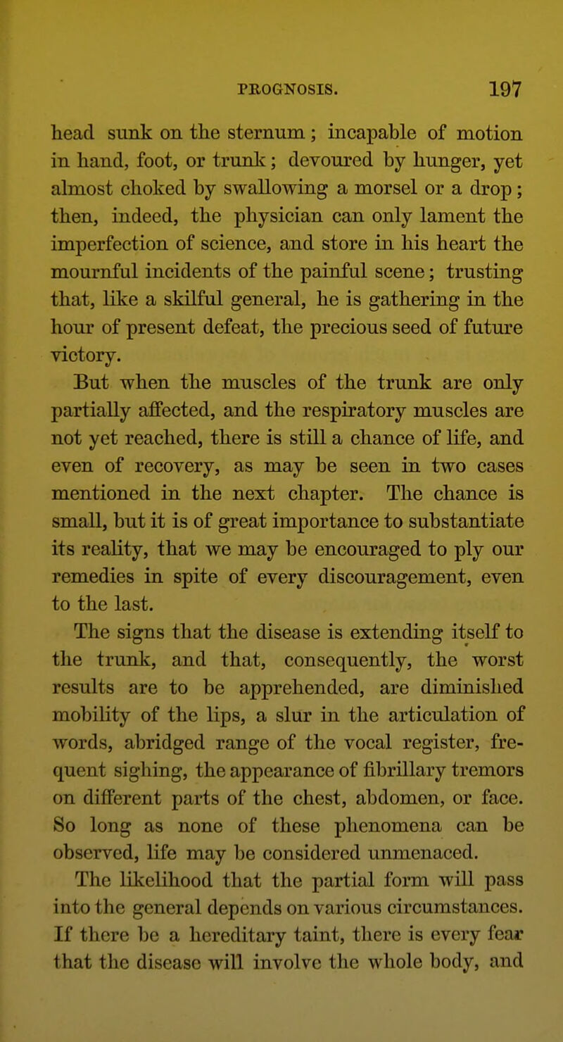 head sunk on the sternum; incapable of motion in hand, foot, or trunk; devoured by hunger, yet almost choked by swallowing a morsel or a drop; then, indeed, the physician can only lament the imperfection of science, and store in his heart the mournful incidents of the painful scene; trusting that, like a skilful general, he is gathering in the hour of present defeat, the precious seed of future victory. But when the muscles of the trunk are only partially affected, and the respiratory muscles are not yet reached, there is still a chance of life, and even of recovery, as may be seen in two cases mentioned in the next chapter. The chance is small, but it is of great importance to substantiate its reality, that we may be encouraged to ply our remedies in spite of every discouragement, even to the last. The signs that the disease is extending itself to the trunk, and that, consequently, the worst results are to be apprehended, are diminished mobility of the lips, a slur in the articulation of words, abridged range of the vocal register, fre- quent sighing, the appearance of fibrillary tremors on different parts of the chest, abdomen, or face. So long as none of these phenomena can be observed, life may be considered unmenaced. The likelihood that the partial form will pass into the general depends on various circumstances. If there be a hereditary taint, there is every fear that the disease will involve the whole body, and