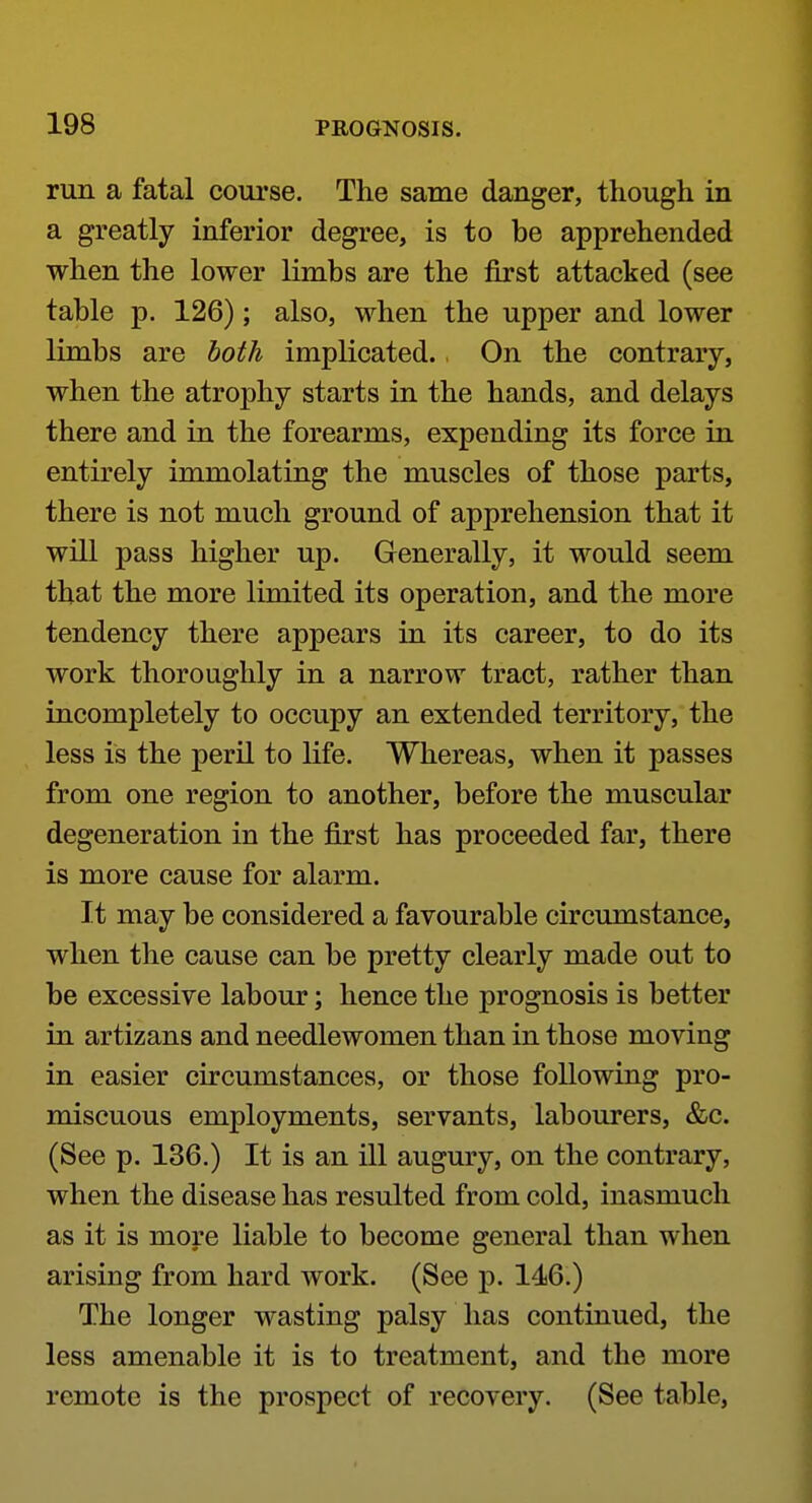run a fatal coui'se. The same danger, though in a greatly inferior degree, is to be apprehended when the lower limbs are the first attacked (see table p. 126); also, when the upper and lower limbs are both implicated., On the contrary, when the atrophy starts in the hands, and delays there and in the forearms, expending its force in entirely immolating the muscles of those parts, there is not much ground of apprehension that it will pass higher up. Generally, it would seem that the more limited its operation, and the more tendency there appears in its career, to do its work thoroughly in a narrow tract, rather than incompletely to occupy an extended territory, the less is the peril to life. Whereas, when it passes from one region to another, before the muscular degeneration in the first has proceeded far, there is more cause for alarm. It may be considered a favourable circumstance, when the cause can be pretty clearly made out to be excessive labour; hence the prognosis is better in artizans and needlewomen than in those moving in easier circumstances, or those following pro- miscuous employments, servants, labourers, &c. (See p. 136.) It is an ill augury, on the contrary, when the disease has resulted from cold, inasmuch as it is more liable to become general than when arising from hard work. (See p. 146.) The longer wasting palsy has continued, the less amenable it is to treatment, and the more remote is the prospect of recovery. (See table.