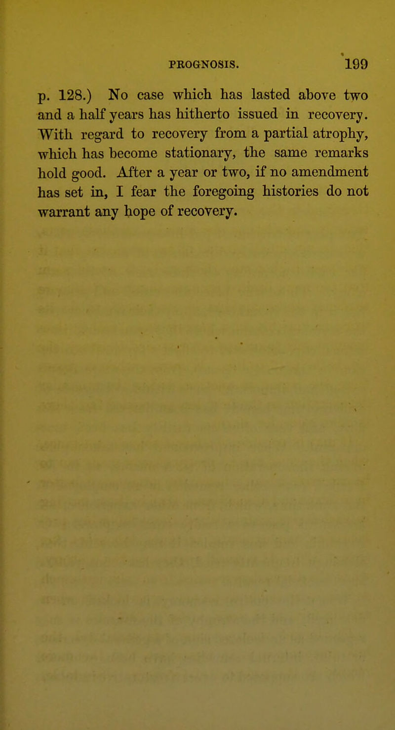 p. 128.) No case which has lasted above two and a half years has hitherto issued in recovery. With regard to recovery from a partial atrophy, which has become stationary, the same remarks hold good. After a year or two, if no amendment has set in, I fear the foregoing histories do not warrant any hope of recovery.