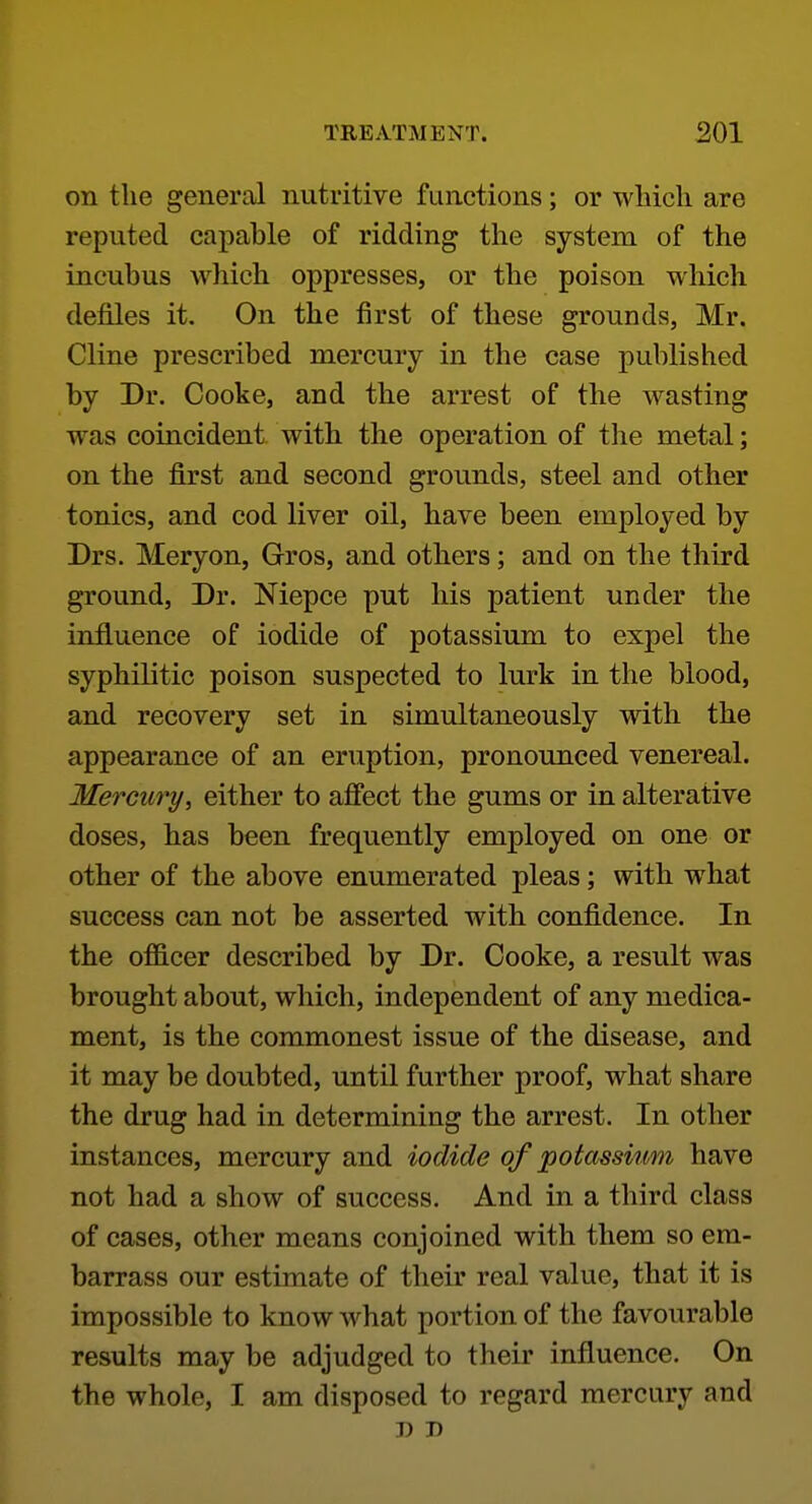 on the general nutritive functions; or wliicli are reputed capable of ridding the system of the incubus which oppresses, or the poison which defiles it. On the first of these grounds, Mr. Cline prescribed mercury in the case published by Dr. Cooke, and the arrest of the wasting was coincident with the operation of the metal; on the first and second grounds, steel and other tonics, and cod liver oil, have been employed by Drs. Meryon, Gros, and others; and on the third ground. Dr. Niepce put his patient under the influence of iodide of potassium to expel the syphilitic poison suspected to lurk in the blood, and recovery set in simultaneously with the appearance of an eruption, pronounced venereal. Mercury, either to afiect the gums or in alterative doses, has been frequently employed on one or other of the above enumerated pleas; with what success can not be asserted with confidence. In the officer described by Dr. Cooke, a result was brought about, which, independent of any medica- ment, is the commonest issue of the disease, and it may be doubted, until further proof, what share the drug had in determining the arrest. In other instances, mercury and iodide of potassium have not had a show of success. And in a third class of cases, other means conjoined with them so em- barrass our estimate of their real value, that it is impossible to know what portion of the favourable results may be adjudged to their influence. On the whole, I am disposed to regard mercury and