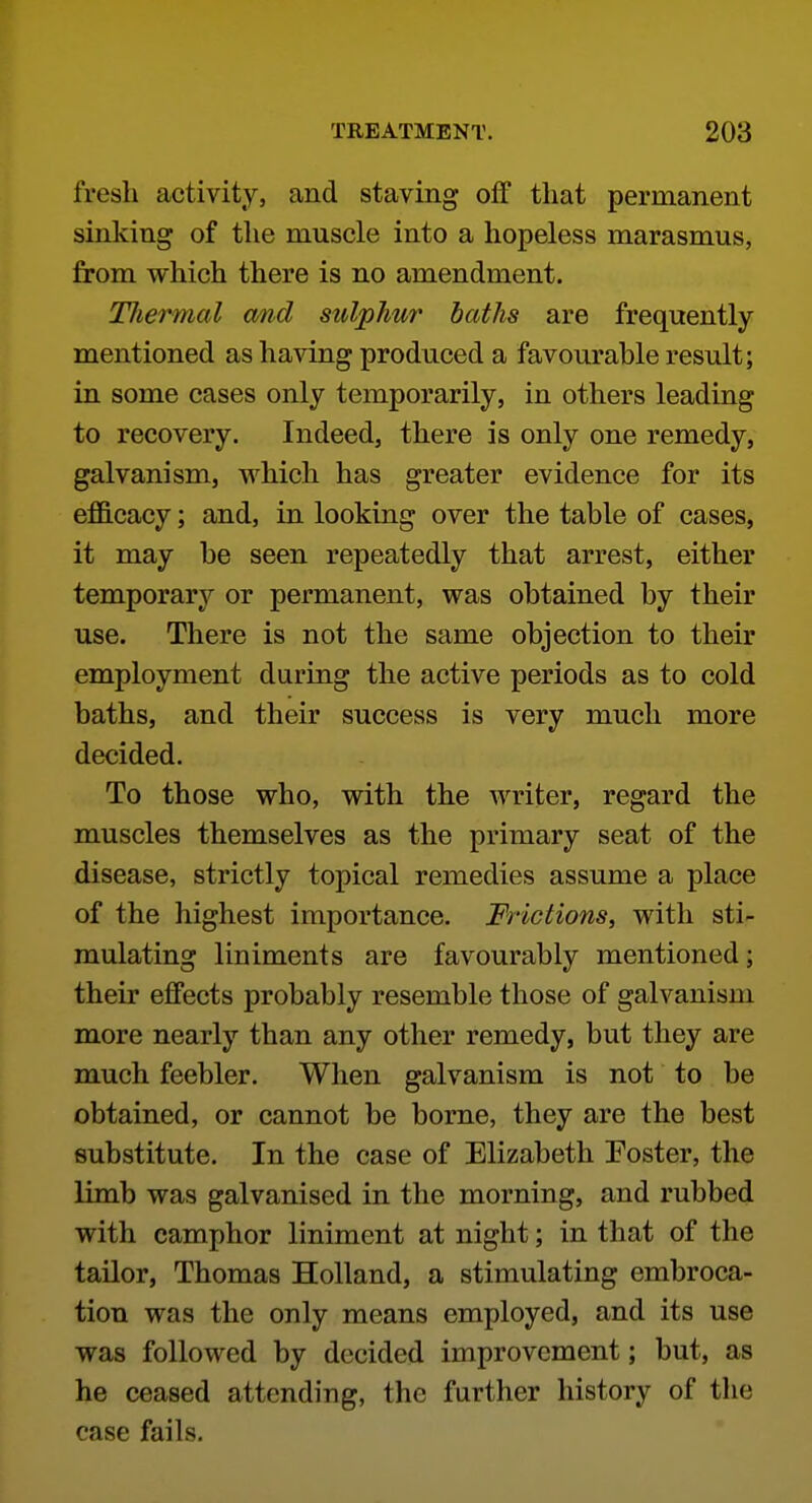 fresh activity, and staving off that permanent sinking of the muscle into a hopeless marasmus, from which there is no amendment. TJiermal cmcl sulphur baths are frequently mentioned as having produced a favourable result; in some cases only temporarily, in others leading to recovery. Indeed, there is only one remedy, galvanism, which has greater evidence for its efficacy; and, in looking over the table of cases, it may be seen repeatedly that arrest, either temporary or permanent, was obtained by their use. There is not the same objection to their employment during the active periods as to cold baths, and their success is very much more decided. To those who, with the writer, regard the muscles themselves as the primary seat of the disease, strictly topical remedies assume a place of the highest importance. Frictions, with sti- mulating liniments are favourably mentioned; their effects probably resemble those of galvanism more nearly than any other remedy, but they are much feebler. When galvanism is not to be obtained, or cannot be borne, they are the best substitute. In the case of Elizabeth Foster, the limb was galvanised in the morning, and rubbed with camphor liniment at night; in that of the tailor, Thomas Holland, a stimulating embroca- tion was the only means employed, and its use was followed by decided improvement; but, as he ceased attending, the further history of the case fails.