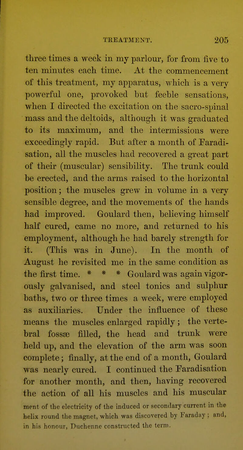 three times a week iii my parlom*, for from five to ten minutes each time. At the commencement of this treatment, my apj)aratus, which is a very powerful one, provoked but feeble sensations, when I directed the excitation on the sacro-spinal mass and the deltoids, although it was graduated to its maximum, and the intermissions were exceedingly rapid. But after a month of Faradi- sation, all the muscles had recovered a great part of their (muscular) sensibility. The trunk could be erected, and the arms raised to the horizontal position; the muscles grew in volume in a very sensible degree, and the movements of the hands had improved. Goulard then, believing himself half cured, came no more, and returned to his employment, although he had barely strength for it. (This was in June). In the month of August he revisited me in the same condition as the first time. * * * Goulard was again vigor- ously galvanised, and steel tonics and sulphur baths, two or three times a week, were employed as auxiliaries. Under the influence of these means the muscles enlarged rapidly ; the verte- bral fossse filled, the head and trunk were held up, and the elevation of the arm was soon complete; finally, at the end of a month, Goulard was nearly cured. I continued the Faradisation for another month, and then, having recovered the action of all his muscles and his muscular ment of the electricity of the induced or secondary current in the helix round the magnet, which was discovered by Faraday ; and, in his honour, Duchenne constructed the term.