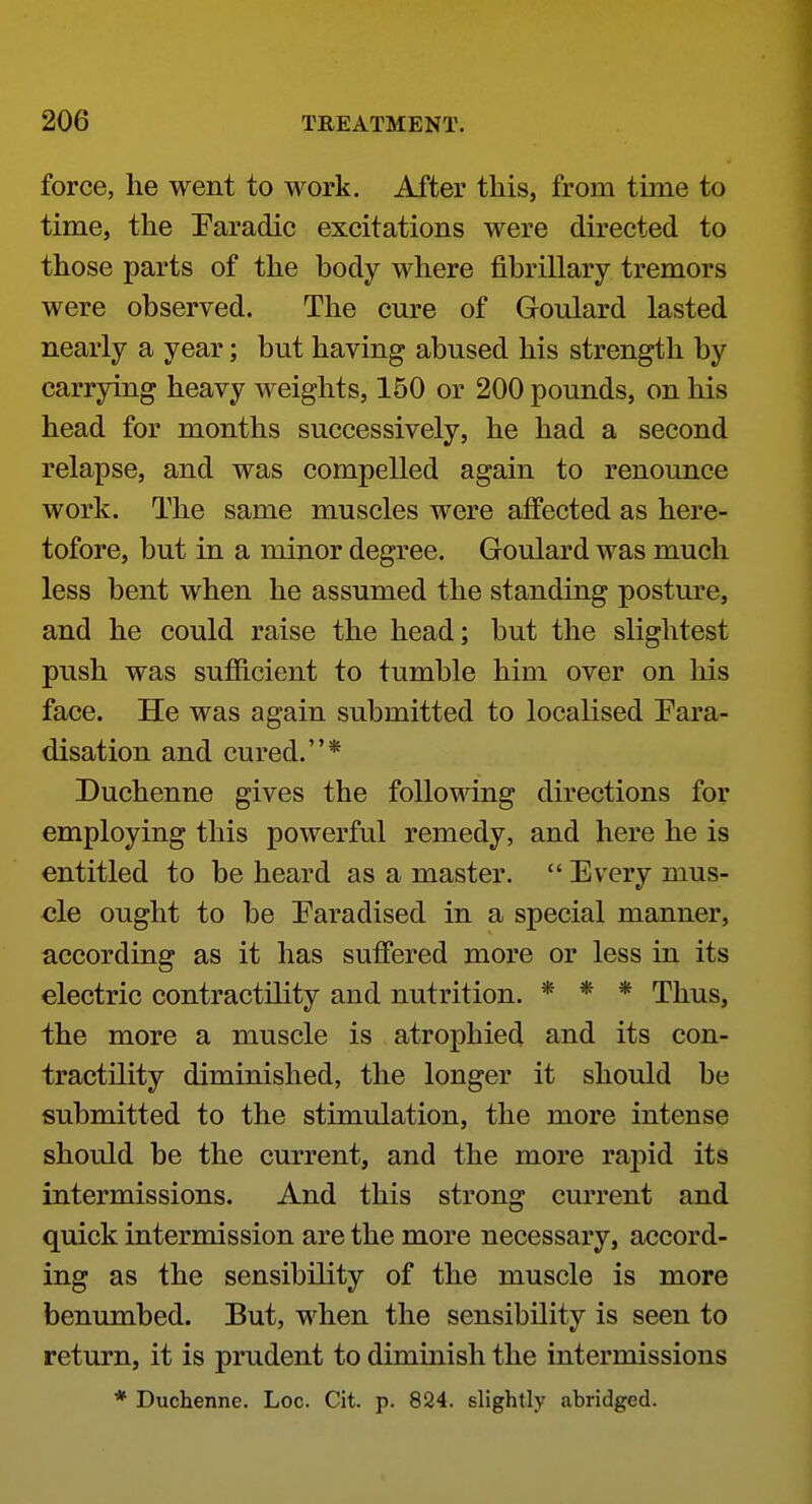 force, he went to work. After this, from time to time, the Paradic excitations were directed to those parts of the body where fibrillary tremors were observed. The cure of Goulard lasted nearly a year; but having abused his strength by carrying heavy weights, 150 or 200 pounds, on his head for months successively, he had a second relapse, and was compelled again to renounce work. The same muscles were affected as here- tofore, but in a minor degree. Goulard was much less bent when he assumed the standing posture, and he could raise the head; but the slightest push was sufficient to tumble him over on his face. He was again submitted to localised Eara- disation and cured.* Duchenne gives the following directions for employing this powerful remedy, and here he is entitled to be heard as a master.  Every mus- cle ought to be Earadised in a special manner, according as it has suffered more or less in its electric contractility and nutrition. * * * Thus, the more a muscle is atrophied and its con- tractility diminished, the longer it should be submitted to the stimulation, the more intense should be the current, and the more rapid its intermissions. And this strong current and quick intermission are the more necessary, accord- ing as the sensibility of the muscle is more benumbed. But, when the sensibility is seen to return, it is prudent to diminish the intermissions * Duchenne. Loc. Cit. p. 824. slightly abridged.