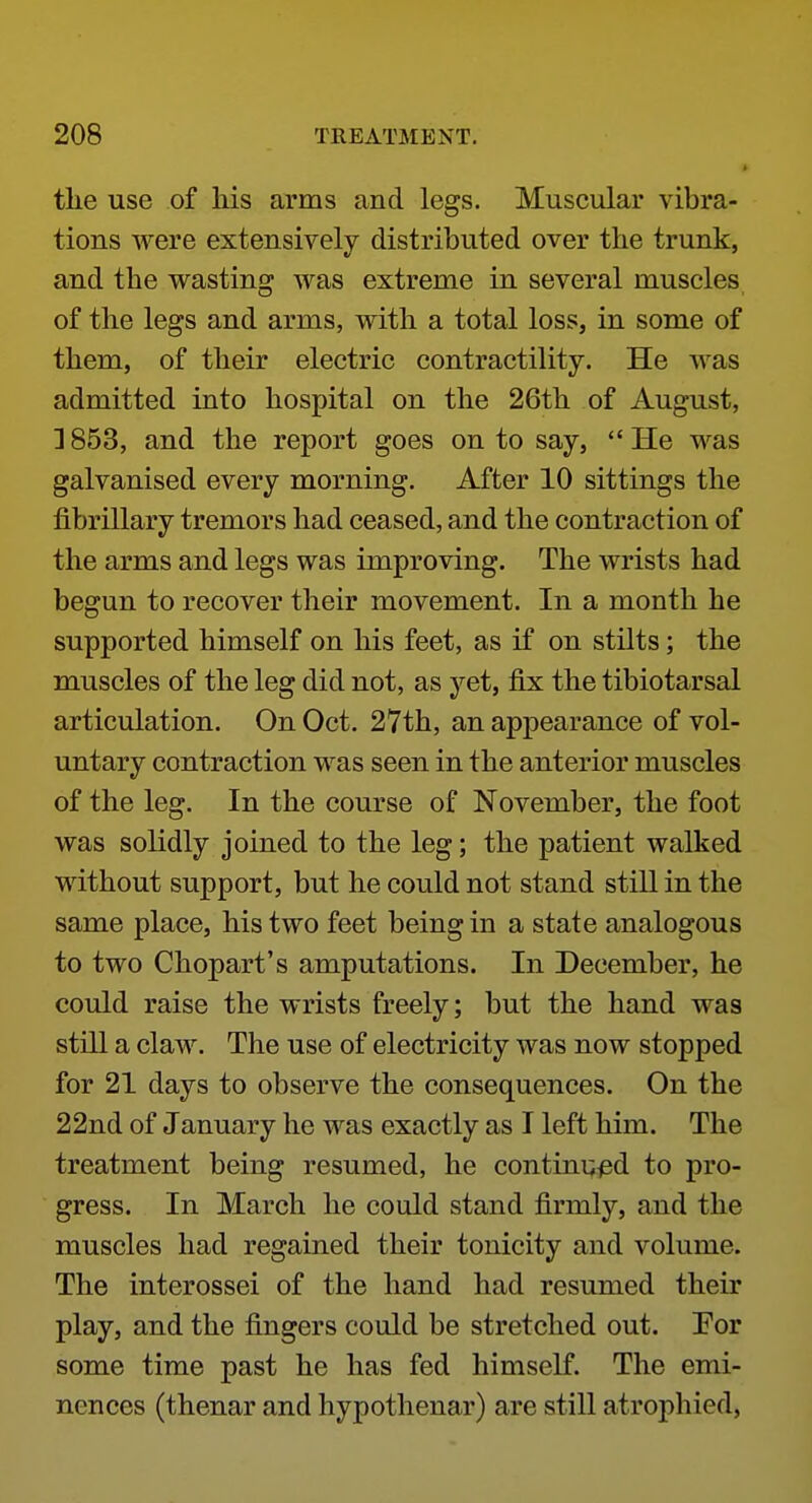 I tlie use of Ms arms and legs. Muscular vibra- tions were extensively distributed over the trunk, and the wasting was extreme in several muscles of the legs and arms, with a total loss, in some of them, of their electric contractility. He was admitted into hospital on the 26th of August, ] 853, and the report goes on to say,  He was galvanised every morning. After 10 sittings the fibrillary tremors had ceased, and the contraction of the arms and legs was improving. The wrists had begun to recover their movement. In a month he supported himself on his feet, as if on stilts; the muscles of the leg did not, as yet, fix the tibiotarsal articulation. On Oct. 27th, an appearance of vol- untary contraction was seen in the anterior muscles of the leg. In the course of November, the foot was solidly joined to the leg; the patient walked without support, but he could not stand still in the same place, his two feet being in a state analogous to two Chopart's amputations. In December, he could raise the wrists freely; but the hand was still a claw. The use of electricity was now stopped for 21 days to observe the consequences. On the 22nd of January he was exactly as I left him. The treatment being resumed, he continued to pro- gress. In March he could stand firmly, and the muscles had regained their tonicity and volume. The interossei of the hand had resumed their play, and the fingers could be stretched out. For some time past he has fed himself. The emi- nences (thenar and hypothenar) are still atrophied,