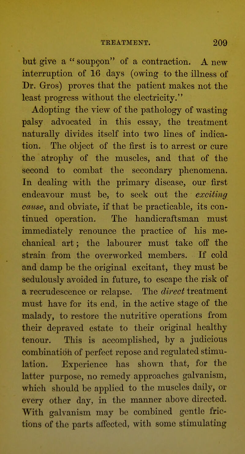 but give a  soup9on of a contraction. A new- interruption of 16 days (owing to the illness of Dr. Gros) proves that the patient makes not the least progress without the electricity. Adopting the view of the pathology of wasting palsy advocated in this essay, the treatment naturally divides itself into two lines of indica- tion. The object of the first is to arrest or cure the atrophy of the muscles, and that of the second to combat the secondary phenomena. In dealing with the primary disease, our first endeavour must be, to seek out the exciting cause, and obviate, if that be practicable, its con- tinued operation. The handicraftsman must immediately renounce the practice of his me- chanical art; the labourer must take off the strain from the overworked members. If cold and damp be the original excitant, they must be sedulously avoided in future, to escape the risk of a recrudescence or relapse. The direct treatment must have for its end, in the active stage of the malady, to restore the nutritive operations from their depraved estate to their original healthy tenour. This is accomplished, by a judicious combinatioh of perfect repose and regulated stimu- lation. Experience has shown that, for the latter purpose, no remedy approaches galvanism, which should be applied to the muscles daily, or every other day, in the manner above directed. With galvanism may be combined gentle fric- tions of the parts affected, with some stimulating