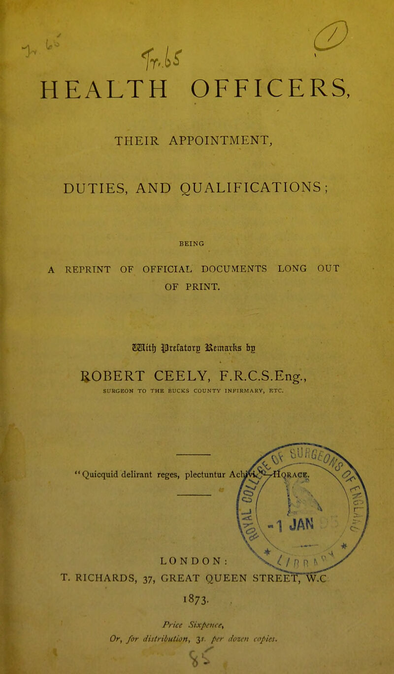 -1 us ^ HEALTH OFFICERS, THEIR APPOINTMENT, DUTIES, AND QUALIFICATIONS; BEING A REPRINT OF OFFICIAL DOCUMENTS LONG OUT OF PRINT. ROBERT CEELY, F.R.C.S.Eng., SURGEON TO THE BUCKS COUNTY INFIRMARY, ETC.