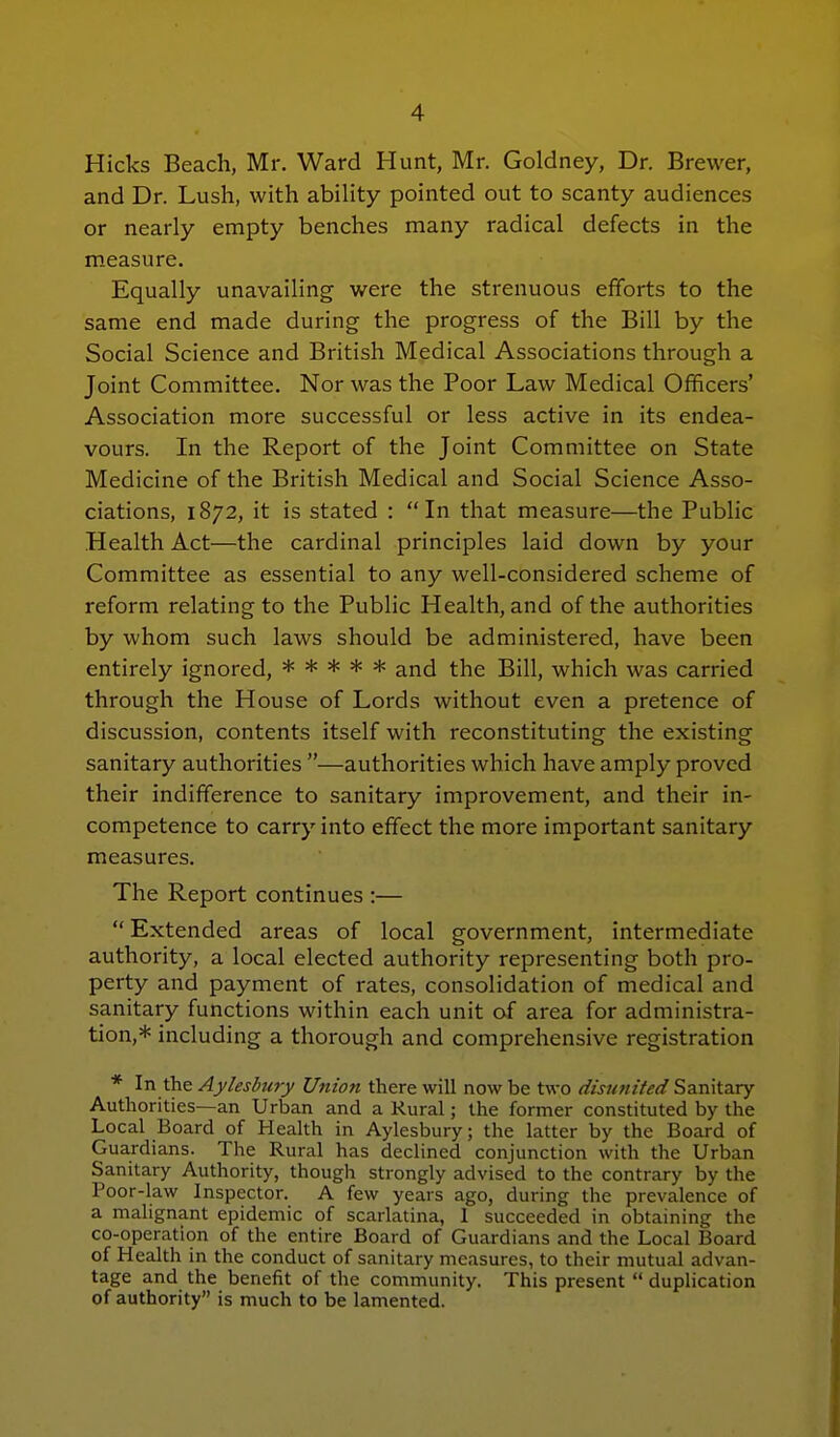 Hicks Beach, Mr. Ward Hunt, Mr. Goldney, Dr. Brewer, and Dr. Lush, with ability pointed out to scanty audiences or nearly empty benches many radical defects in the measure. Equally unavailing were the strenuous efforts to the same end made during the progress of the Bill by the Social Science and British Medical Associations through a Joint Committee. Nor was the Poor Law Medical Officers' Association more successful or less active in its endea- vours. In the Report of the Joint Committee on State Medicine of the British Medical and Social Science Asso- ciations, 1872, it is stated : In that measure—the Public Health Act—the cardinal principles laid down by your Committee as essential to any well-considered scheme of reform relating to the Public Health, and of the authorities by whom such laws should be administered, have been entirely ignored, ***** and the Bill, which was carried through the House of Lords without even a pretence of discussion, contents itself with reconstituting the existing sanitary authorities —authorities which have amply proved their indifference to sanitary improvement, and their in- competence to carry into effect the more important sanitary measures. The Report continues :— Extended areas of local government, intermediate authority, a local elected authority representing both pro- perty and payment of rates, consolidation of medical and sanitary functions within each unit of area for administra- tion,* including a thorough and comprehensive registration * In the Aylesbury Union there will now be two disunited Samtdsy Authorities—an Urban and a Rural; the former constituted by the Local Board of Health in Aylesbury; the latter by the Board of Guardians. The Rural has declined conjunction with the Urban Sanitary Authority, though strongly advised to the contrary by the Poor-law Inspector. A few years ago, during the prevalence of a malignant epidemic of scarlatina, I succeeded in obtaining the co-operation of the entire Board of Guardians and the Local Board of Health in the conduct of sanitary measures, to their mutual advan- tage and the benefit of the community. This present  duplication of authority is much to be lamented.