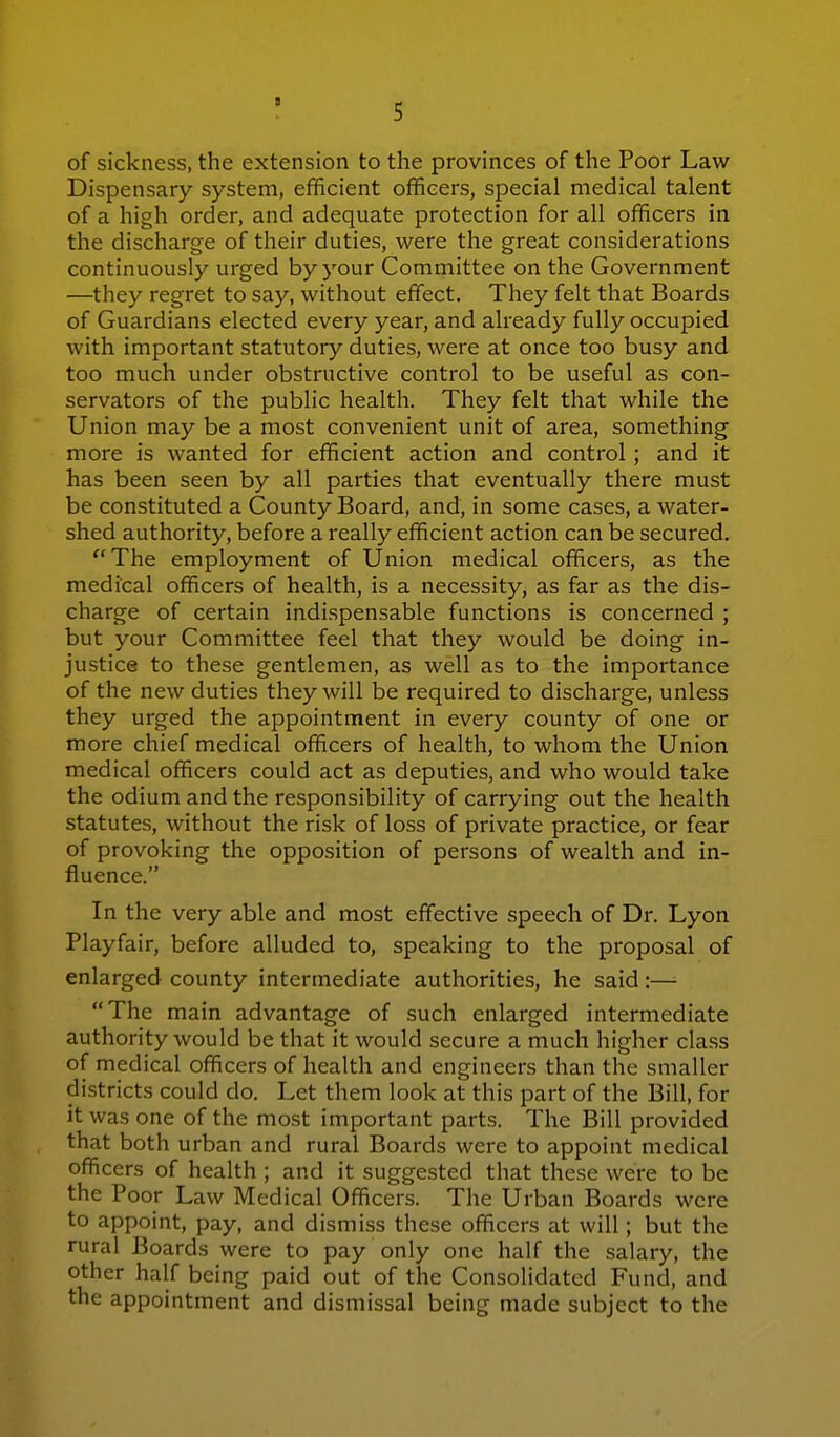 of sickness, the extension to the provinces of the Poor Law Dispensary system, efficient officers, special medical talent of a high order, and adequate protection for all officers in the discharge of their duties, were the great considerations continuously urged by your Committee on the Government —they regret to say, without effect. They felt that Boards of Guardians elected every year, and already fully occupied with important statutory duties, were at once too busy and too much under obstructive control to be useful as con- servators of the public health. They felt that while the Union may be a most convenient unit of area, something more is wanted for efficient action and control; and it has been seen by all parties that eventually there must be constituted a County Board, and, in some cases, a water- shed authority, before a really efficient action can be secured. The employment of Union medical officers, as the medical officers of health, is a necessity, as far as the dis- charge of certain indispensable functions is concerned ; but your Committee feel that they would be doing in- justice to these gentlemen, as well as to the importance of the new duties they will be required to discharge, unless they urged the appointment in every county of one or more chief medical officers of health, to whom the Union medical officers could act as deputies, and who would take the odium and the responsibility of carrying out the health statutes, without the risk of loss of private practice, or fear of provoking the opposition of persons of wealth and in- fluence. In the very able and most effective speech of Dr. Lyon Playfair, before alluded to, speaking to the proposal of enlarged county intermediate authorities, he said:—■ The main advantage of such enlarged intermediate authority would be that it would secure a much higher class of medical officers of health and engineers than the smaller districts could do. Let them look at this part of the Bill, for it was one of the most important parts. The Bill provided that both urban and rural Boards were to appoint medical officers of health ; and it suggested that these were to be the Poor Law Medical Officers. The Urban Boards were to appoint, pay, and dismiss these officers at will; but the rural Boards were to pay only one half the salary, the other half being paid out of the Consolidated Fund, and the appointment and dismissal being made subject to the