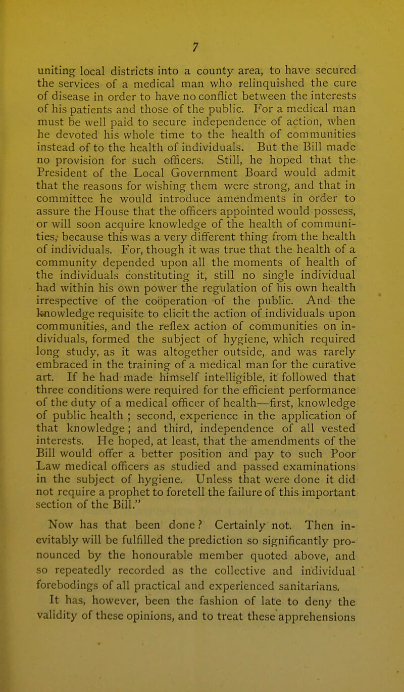 uniting local districts into a county area, to have secured the services of a medical man who relinquished the cure of disease in order to have no conflict between the interests of his patients and those of the public. For a medical man must be well paid to secure independence of action, when he devoted his whole time to the health of communities instead of to the health of individuals. But the Bill made no provision for such officers. Still, he hoped that the President of the Local Government Board would admit that the reasons for wishing them were strong, and that in committee he would introduce amendments in order to assure the House that the officers appointed would possess, or will soon acquire knowledge of the health of communi- ties, because this was a very different thing from the health of individuals. For, though it was true that the health of a community depended upon all the moments of health of the individuals constituting it, still no single individual had within his own power the regulation of his own health irrespective of the cooperation of the public. And the knowledge requisite to elicit the action of individuals upon communities, and the reflex action of communities on in- dividuals, formed the subject of hygiene, which required long study, as it was altogether outside, and was rarely embraced in the training of a medical man for the curative art. If he had made himself intelligible, it followed that three conditions were required for the efficient performance of the duty of a medical ofhcer of health—first, knowledge of public health ; second, experience in the application of that knowledge ; and third, independence of all vested interests. He hoped, at least, that the amendments of the Bill would ofTer a better position and pay to such Poor Law medical officers as studied and passed examinations in the subject of hygiene. Unless that were done it did not require a prophet to foretell the failure of this important section of the Bill. Now has that been done Certainly not. Then in- evitably will be fulfilled the prediction so significantly pro- nounced by the honourable member quoted above, and so repeatedl}' recorded as the collective and individual forebodings of all practical and experienced sanitarians. It has, however, been the fashion of late to deny the validity of these opinions, and to treat these apprehensions