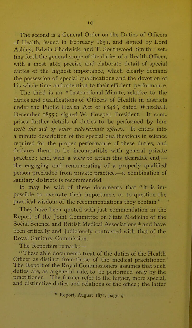 The second is a General Order on the Duties of OfTicers of Health, issued in February 1851, and signed by Lord Ashley, Edwin Chadwick, and T. Southwood Smith ; set- ting forth the general scope of the duties of a Health Officer, with a most able, precise, and elaborate detail of special duties of the highest importance, which clearly demand the possession of special qualifications and the devotion of his whole time and attention to their efficient performance. The third is an  Instructional Minute, relative to the duties and qualifications of Officers of Health in districts under the Public Health Act of 1848, dated Whitehall, December 1855 ; signed W. Cowper, President. It com- prises further details of duties to be performed by him with the aid of other subordinate officers. It enters into a minute description of the special qualifications in science required for the proper performance of these duties, and declares them to be incompatible with general private practice; and, with a view to attain this desirable end,— the engaging and remunerating of a properly qualified person precluded from private practice,—a combination of sanitary districts is recommended. It may be said of these documents that  it is im- possible to overrate their importance, or to question the practical wisdom of the recommendations they contain. They have been quoted with just commendation in the Report of the Joint Committee on State Medicine of the Social Science and British Medical Associations,* and have been critically and judiciously contrasted with that of the Royal Sanitary Commission. The Reporters remark :— These able documents treat of the duties of the Health Officer as distinct from those of the medical practitioner. The Report of the Royal Commissioners assumes that such duties are, as a general rule, to be performed only by the practitioner. The former refer to the higher, more special, and distinctive duties and relations of the office ; the latter * Report, August 1871, page 9.