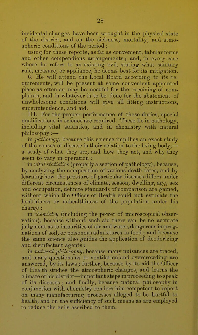 incidental clianges have been wrought in the physical state of the district, and on the sickness^ mortality, and atmo- spheric conditions of the period : using for these reports, as far as convenient, tabular forms and other compendious arrangements; and, in every case where he refers to an existing evil, stating what sanitary rule, measure, or appliance, he deems best for its mitigation. 6. He will attend the Local Board according to its re- quirements, will be present at some convenient appointed place as often as may be needful for the receiving of com- plaints, and in whatever is to be done for the abatement of unwholesome conditions will give all fitting instructions, superintendence, and aid. III. For the proper performance of these duties, special qualifications in science are required. These lie in pathology, including vital statistics, and in chemistry with natural philosophy:— in patJiologij, because this science implifies an exact study of the causes of disease in their relation to the living body,— a study of what they are, and how they act, and why they seem to vary in operation : in vital statistics (properly a section of pathology), because, by analyzing the composition of various death rates, and by learning how the pressure of particular diseases differs under dififerent circumstances of climate, season, dwelling, age, sex and occupation, definite standards of comparison are gained, without which the Ofiicer of Health could not estimate the healthiness or unhealthiness of the population under his charge : in chemistry (including the power of microscopical obser- vation), because without such aid there can be no accurate judgment as to impurities of air and water, dangerous impreg- nations of soil, or poisonous admixtures in food ; and because the same science also guides the application of deodorizing and disinfectant agents : in natural philosophy, because many nuisances are traced, and many questions as to ventilation and overcrowding are answered, by its laws ; further, because by its aid the Ofiicer of Health studies the atmospheric changes, and learns the climate of his district—important steps in proceeding to speak of its diseases; and finally, because natural philosophy in conjunction with chemistry renders him competent to report on many manufacturing processes alleged to be hurtful to health, and on the sufiiciency of such means as are employed to I'educe the evils ascribed to them. I