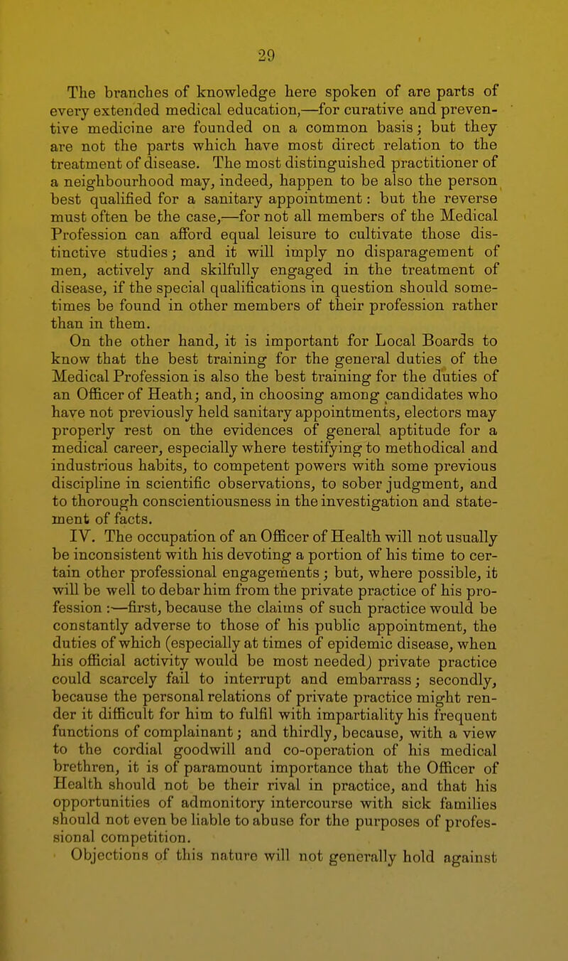 The branches of knowledge here spoken of are parts of every extended medical education,—for curative and preven- tive medicine are founded on a common basis; but they are not the parts which have most direct relation to the treatment of disease. The most distinguished practitioner of a neighbourhood may, indeed, happen to be also the person best qualified for a sanitary appointment: but the reverse must often be the case,—for not all members of the Medical Profession can afford equal leisure to cultivate those dis- tinctive studies; and it will imply no disparagement of men, actively and skilfully engaged in the treatment of disease, if the special qualifications in question should some- times be found in other members of their profession rather than in them. On the other hand, it is important for Local Boards to know that the best training for the general duties of the Medical Profession is also the best training for the duties of an Ofl&cerof Heath; and, in choosing among candidates who have not previously held sanitary appointments, electors may properly rest on the evidences of general aptitude for a medical career, especially where testifying to methodical and industrious habits, to competent powers with some previous discipline in scientific observations, to sober judgment, and to thorough conscientiousness in the investigation and state- ment of facts. IV. The occupation of an Officer of Health will not usually be inconsistent with his devoting a poi'tion of his time to cer- tain other professional engagements; but, where possible, it will be well to debar him from the private practice of his pro- fession :■—first, because the claims of such practice would be constantly adverse to those of his public appointment, the duties of which (especially at times of epidemic disease, when his official activity would be most needed) private practice could scarcely fail to interrupt and embarrass; secondly, because the personal relations of private practice might ren- der it difficult for him to fulfil with impartiality his frequent functions of complainant; and thirdly, because, with a view to the cordial goodwill and co-operation of his medical brethren, it is of paramount importance that the Officer of Health should not be their rival in practice, and that his opportunities of admonitory intercourse with sick families should not even be liable to abuse for the purposes of profes- sional competition. Objections of this nature will not generally hold against