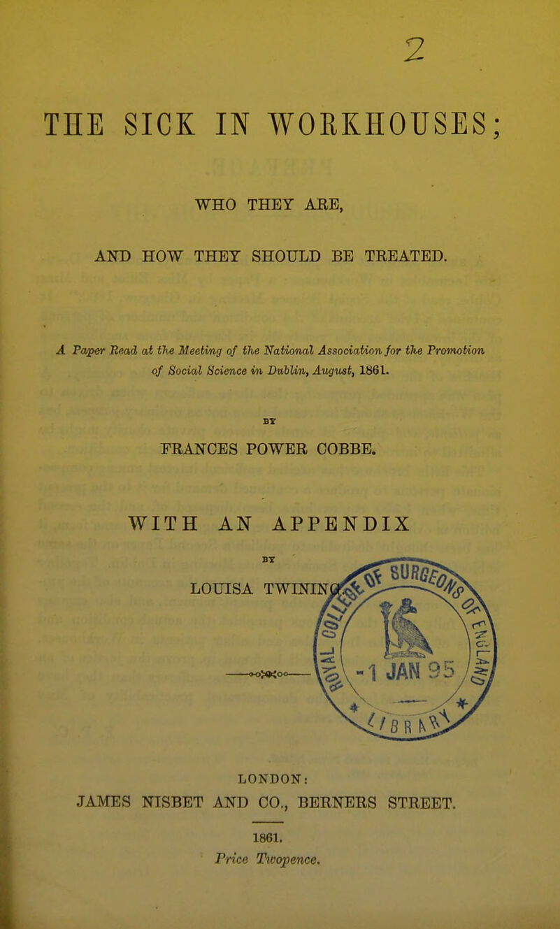 2 THE SICK IN WORKHOUSES; WHO THEY AHE, AKD HOW THEY SHOULD BE TREATED. A Paper Read at the Meeting of the National Association for the Promotion of Social Science in Dublin, Atigust, 1861. FRANCES POWER OOBBE. WITH AN APPENDIX LONDON: JAMES NISBET AND CO., BERNERS STREET. 1861. Price Tivopence.