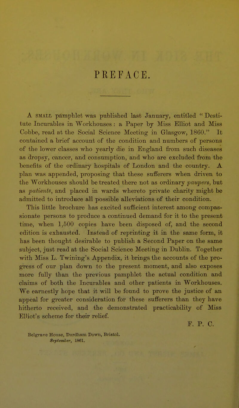 PREFACE. A SMALL pamphlet was published last January, entitled Desti- tute Incurables in Workhouses : a Paper by Miss Elliot and Miss Cobbe, read at the Social Science Meeting in Glasgow, 1860. It contained a brief account of the condition and numbers of persons of the lower classes who yearly die in England from such diseases as dropsy, cancer, and consumption, and who are excluded from the benefits of the ordinary hospitals of London and the country. A plan was appended, proposing that these sufferers when driven to the Workhouses should be treated there not as ordinary paupers, but as patients, and placed in wards whereto private charity might be admitted to introduce all possible alleviations of their condition. This little brochure has excited sufficient interest among compas- sionate persons to produce a continued demand for it to the present time, when 1,500 copies have been disposed of, and the second edition is exhausted. Instead of reprinting it in the same form, it has been thought desirable to publish a Second Paper on the same subject, just read at the Social Science Meeting in Dublin. Together with Miss L. Twining's Appendix, it brings the accounts of the pro- gress of our plan down to the present moment, and also exposes more fully than the previous pamphlet the actual condition and claims of both the Incurables and other patients in Workhouses. We earnestly hope that it will be found to prove the justice of an appeal for greater consideration for these sufferers than they have hitherto received, and the demonstrated practicability of Miss Elliot's scheme for their relief. F. P. C. Bolgrave House, Diirdham Do^vii, Bristol. Septemler, 1881.