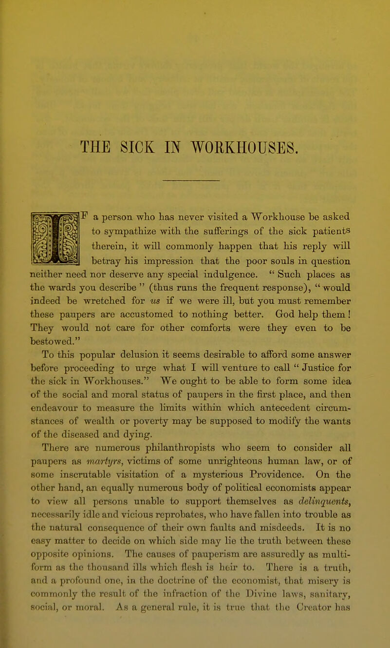 F a person wlio has never visited a Workliouse be asked to sympatliize with the sufferings of the sick patients therein, it will commonly happen that his reply will betray his impression that the poor souls in question neither need nor deserve any special indulgence. Such places as the wards you describe (thus runs the frequent response), would indeed be wretched for ms if we were ill, but you must remember these paupers are accustomed to nothing better. God help them! They would not care for other comforts were they even to be bestowed. To this popular delusion it seems desirable to afford some answer before proceeding to urge what I will venture to call Justice for the sick in Workhouses. We ought to be able to form some idea of the social and moral status of paupers in the first place, and then endeavour to measure the hmits within which antecedent circum- stances of wealth or poverty may be supposed to modify the wants of the diseased and dying. There arc numerous philanthropists who seem to consider all paupers as martyrs, victims of some unrighteous human law, or of some inscrutable visitation of a mysterious Providence. On the other hand, an equally numerous body of political economists appear to view all persons unable to support themselves as delinquents, necessarily idle and vicious reprobates, who have fallen into trouble as the natural consequence of their own faults and misdeeds. It is no easy matter to decide on which side may lie the truth between these opposite opinions. The causes of pauperism are assuredly as multi- form as the thousand ills which flesh is heu* to. There is a truth, and a profound one, in the doctrine of the economist, that misery is commonly the result of the infraction of the Divine la^^'8, sanitary, social, or moral. As a general rule, it is true that the Creator has
